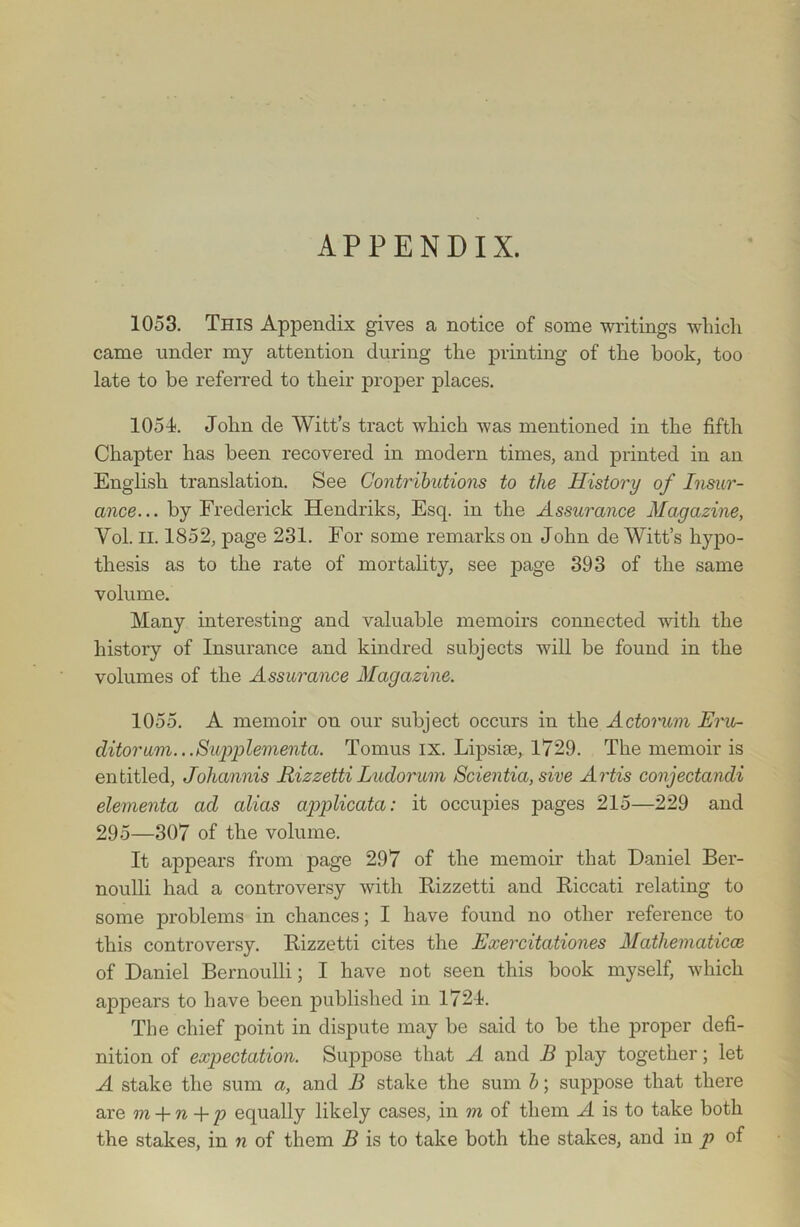 APPENDIX. 1053. This Appendix gives a notice of some writings which came under my attention during the printing of the book, too late to be referred to their proper places. 105-1. John de Witt’s tract which was mentioned in the fifth Chapter has been recovered in modern times, and printed in an English translation. See Contributions to the History of Insur- ance... by Frederick Hendriks, Esq. in the Assurance Magazine, Vol. II. 1852, page 231. For some remarks on John de Witt’s hypo- thesis as to the rate of mortality, see page 393 of the same volume. Many interesting and valuable memoirs connected with the history of Insurance and kindred subjects will be found in the volumes of the Assurance Magazine. 1055. A memoir on our subject occurs in the Actonim Eru- clitorum.. .Swpplementa. Tomus ix. Lipsise, 1729. The memoir is entitled, Johannis Rizzetti Ludorum Scientia, sive Artis conjectandi elementa ad alias applicata: it occupies pages 215—229 and 295—307 of the volume. It appears from page 297 of the memoir that Daniel Ber- noulli had a controversy with Rizzetti and Riccati relating to some problems in chances; I have found no other reference to this controversy. Rizzetti cites the Exercitationes Matliematicce of Daniel Bernoulli; I have not seen this book myself, which appears to have been published in 1724. The chief point in dispute may be said to be the proper defi- nition of expectation. Suppose that A and B play together; let A stake the sum a, and B stake the sum b; suppose that there are m -\-n-\-p equally likely cases, in m of them A is to take both the stakes, in n of them B is to take both the stakes, and in p of