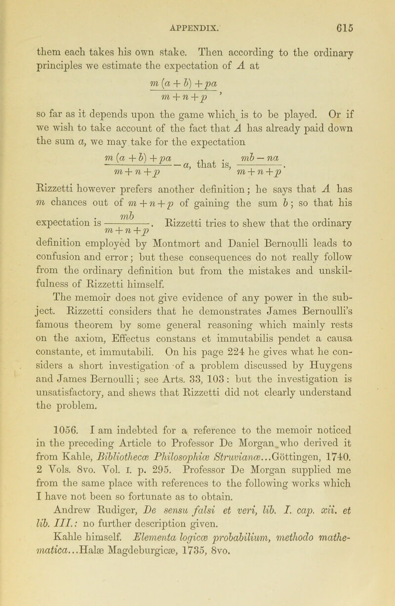 them each takes his own stake. Then according to the ordinary principles we estimate the expectation of A at m (a + &) + pa m + n+p ’ so far as it depends upon the game whiclq is to he played. Or if we wish to take account of the fact that A has already paid down the sum a, we may take for the expectation m(a+b)+pa ^ + mb — na ' — cl} tliat is. • m + n m + n +p Rizzetti however prefers another definition; he says that A has m chances out of m + n + p of gaining the sum b; so that his mf) expectation is . Rizzetti tries to shew that the ordinary m + n +p definition employed by Montmort and Daniel Bernoulli leads to confusion and error; but these consequences do not really follow from the ordinary definition but from the mistakes and unskil- fulness of Rizzetti himself. The memoir does not give evidence of any power in the sub- ject. Rizzetti considers that he demonstrates James Bernoulli’s famous theorem by some general reasoning which mainly rests on the axiom, Effectus constans et immutabilis pendet a causa constante, et immutabili. On his page 224 he gives what he con- siders a short investigation of a problem discussed by Huygens and James Bernoulli; see Arts. 33, 103: but the investigation is unsatisfactory, and shews that Rizzetti did not clearly understand the problem. 1056. I am indebted for a reference to the memoir noticed in the preceding Article to Professor De Morgan,.who derived it from Kahle, Bibliothecce Philosophies Struviance...Gottingen, 1740. 2 Vols. 8vo. Yol. I. p. 295. Professor De Morgan supplied me from the same place with references to the following works which I have not been so fortunate as to obtain. Andrew Rudiger, Pc, sensu falsi et veri, lib. I. cap), xii. et lib. III.: no further description given. Kahle himself. Elementa logicce probabilium, methodo matlie- matica...Halse Magdeburgica?, 1735, 8vo.
