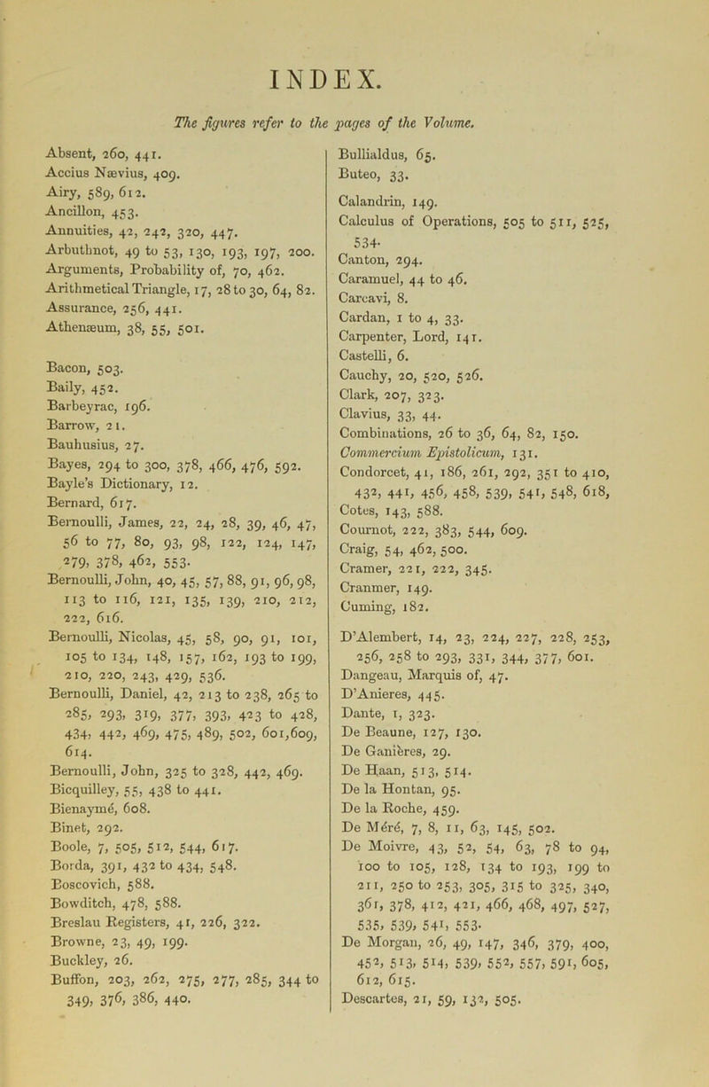 INDEX. The figures refer to the pages of the Volume. Absent, 260, 441. Accius Naevius, 409. Airy, 589, 612. Ancillon, 453. Annuities, 42, 242, 320, 447. Arbuthnot, 49 to 53, 130, 193, 197, 200. Arguments, Probability of, 70, 462. Arithmetical Triangle, 17, 281030, 64, 82. Assurance, 256, 441. Athenaeum, 38, 55, 501. Bacon, 503. Baily, 452. Barbeyrac, 196. Barrow, 21. Bauhusius, 27. Bayes, 294 to 300, 378, 466, 476, 592. Bayle’s Dictionary, 12. Bernard, 617. Bernoulli, James, 22, 24, 28, 39, 46, 47, 56 to 77, 80, 93, 98, 122, 124, 147, 279> 378, 462, 553. Bernoulli, John, 40, 45, 57, 88, 91, 96, 98, 113 to 116, 121, 135, 139, 210, 212, 222, 616. Bernoulli, Nicolas, 45, 58, 90, 91, 101, 105 to 134, 148, 157, 162, 193 to 199, 210, 220, 243, 429, 536. Bernoulli, Daniel, 42, 213 to 238, 265 to 285, 293, 319, 377, 393, 423 to 428, 434; 442, 4%. 475; 489, 502, 601,609, 614. Bernoulli, John, 325 to 328, 442, 469. Bicquilley, 55, 438 to 441. Bienayine, 608. Binet, 292. Boole, 7, 505, 512, 544, 617. Borda, 391, 432 to 434, 548. Boscovich, 588. Bowditch, 478, 588. Breslau Registers, 4r, 226, 322. Browne, 23, 49, 199. Buckley, 26. Buffon, 203, 262, 275, 277, 285, 344 to 349; 376, 386, 440. Bullialdus, 65. Buteo, 33. Calandrin, 149. Calculus of Operations, 505 to 511, 525, 534- Canton, 294. Caramuel, 44 to 46. Careavi, 8. Cardan, 1 to 4, 33. Carpenter, Lord, 141. Castelli, 6. Cauchy, 20, 520, 526. Clark, 207, 323. Clavius, 33, 44. Combinations, 26 to 36, 64, 82, 150. Commercium Ejnstolicum, 131. Condorcet, 41, 186, 261, 292, 351 to 410, 430 44C 456, 458, 539; 540 548, 618, Cotes, 143, 588. Cournot, 222, 383, 544, 609. Craig; 54; 460 500- Cramer, 221, 222, 345. Cranmer, 149. Cuming, 182. D’Alembert, 14, 23, 224, 227, 228, 233, 256, 258 to 293, 331, 344, 377, 601. Dangeau, Marquis of, 47. D’Anieres, 445. Dante, x, 323. De Beaune, 127, 130. De Gauibres, 29. De Haan, 513, 514. De la Hontan, 95. De la Roche, 459. De Mbrd, 7, 8, 11, 63, 145, 502. De Moivre, 43, 52, 54, 63, 78 to 94, 100 to 105, 128, 134 to 193, 199 to 211, 250 to 253, 305, 315 to 325, 340, 361, 378, 412, 421, 466, 468, 497, 527, 535, 539, 540 553- De Morgan, 26, 49, 147, 346, 379, 400, 450 5i3, 514, 539, 550 557, 590 605, 612, 615. Descartes, 21, 59, 132, 505.