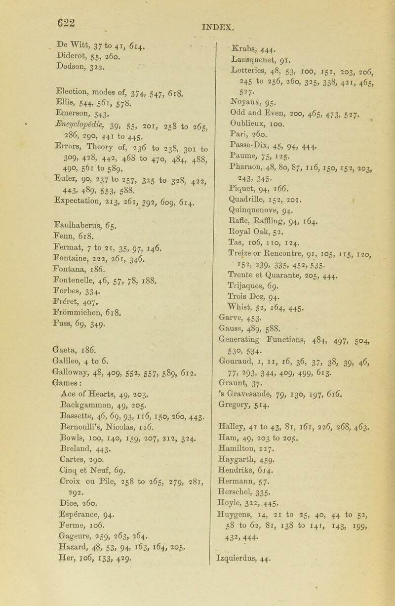 INDEX. . De Witt, 37 to 41, 614. Diderot, 55, 260. Dodson, 322. Election, modes of, 374, 547, 618. Ellis, 544, 561, 578. Emerson, 343. Encyclopedic, 39, 55, 201, 258 to 265, 286, 290, 441 to 445. Errors, Theory of, 236 to 238, 301 to 309, 428, 442, 468 to 470, 484, 488, 490, 561 to 589. Euler, 90, 237 to 257, 325 to 328, 422, 443, 489, 553, 588. Expectation, 213, 261, 392, 609, 614. Eaulhaberus, 65. Fenn, 618. Fermat, 7 to 2r, 35, 97, 146. Fontaine, 222, 261, 346. Fontana, r86. Fontenelle, 46, 57, 78, 188. Forbes, 334. Frdret, 407. Frommichen, 618. Fuss, 69, 349. Gaeta, 186. Galileo, 4 to 6. Galloway, 48, 409, 552, 557, 589, 612. Games: Ace of Hearts, 49, 203, Backgammon, 49, 205. Bassette, 46, 69, 93, 116, 150, 260, 443. Bernoulli’s, Nicolas, 116. Bowls, 100, 140, 159, 207, 212, 324. Breland, 443. Cartes, 290. Cinq et Neuf, 69. Croix ou Pile, 258 to 265, 279, 281, 292. Dice, 260. Espdrance, 94. Ferine, 106. Gageure, 259, 263, 264. Hazard, 48, 53, 94, 163, 164, 205, Her, 106, 133, 429. Krabs, 444. Lansquenet, 91. Lotteries, 48, 53, roo, 151, 203, 206, 245 to 256, 260, 325, 338, 421, 465, 527- Noyaux, 95. Odd and Even, 200, 465, 473, 527. Oublieux, 100. Pari, 260. Passe-Dix, 45, 94, 444. Paume, 75, 125. Pharaon, 48, 80, 87, 116, 150, 152, 203, 243, 345- Piquet, 94, 166. Quadrille, 152, 201. Quinquenove, 94. Bade, Raffling, 94, 164. Royal Oak, 52. Tas, 106, 110, 124. Treizeor Rencontre, 91, 105, 115, 120, 252, 239, 335, 452,535. Trente et Quarante, 205, 444. Trijaques, 69. Trois Dez, 94. Whist, 52, 164, 445. Garve, 453. Gauss, 489, 588. Generating Functions, 484, 497, 504, 53°, 534. Gouraud, 1, u, 16, 36, 37, 38, 39, 46, 77> 293, 344, 409, 499> 613. Graunt, 37. ’s Gravesande, 79, 130, 197, 616. Gregory, 5x4. Halley, 41 to 43, 81, 161, 226, 268, 463. Ham, 49, 203 to 205. Hamilton, 127. Haygarth, 459. Hendriks, 614. Hermann, 57. Herschel, 335. Hoyle, 322, 445. Huygens, 14, 21 to 25, 40, 44 to 52, 58 to 62, 8x, 138 to 141, 143, 199, 432, 444- Izquierdus, 44.