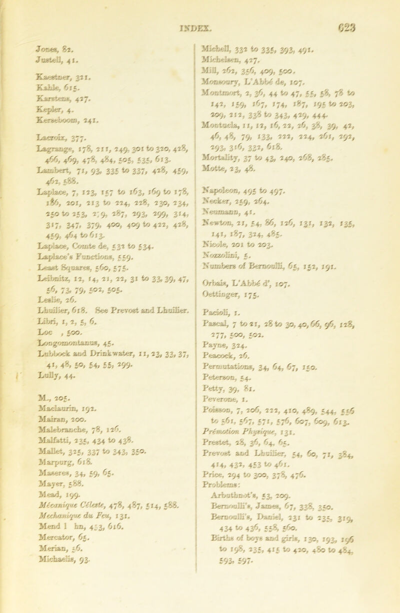 Jones, 82. Justell, 41. Kaestnor, 321. Kakle, 615. Karstens, 427. Kepler, 4. Kersebooxn, 241. Lacroix, 377. Lagrange, 178, 21X, 249,. 301 to 320, 428, 4.O6, 469, 478, 484, 305, 335, 613. Lambert, 71, 93, 335 to 337, 428, 439, 4.62, 388. La.pla.ee, 7, x 23, 137 to 163, 169 to 178, 18O, 201, 2x3 to 224, 228, 230, 234, 23010253, 2:9, 287, 293, 299, 3x4, 3*7. 347. 379> 4®®, 409 to 422; 428, 459, 464 to 613. Laplace, Comte de, 532 to 534. Laplace's Functions, 559, Least Squares, 5Co, 575. Leibnitz, 12, 14, 2 j, 22, 31 to 33.39.47, <6, 73. 79. 5®2. 5°5- Leslie, 2 b. Lbuilier, 618. See Prevost and Lbuilier. Libri, x, 2, 5, <5, Loe , 300. Longomontanus, 45. Lubbock and Drink water, xx, 23, 33, 37, 4L 48, 5°. 54. 55. 299. Lully, 44. 11., 205. 13 aelaurin, 192. ilairan, 200. Malebranche, 78, 126. Malfhtti, 235, 434 to 438. Mallet, 325, 337 to 343. 35®- Marpurg, 618. Maseres, 34, 59, 65. llayer, 588. Mead, J99. Mfomtque C(ktte, 478, 487, 514, 588. .}/ ttliOmqUt do. FtU, I 31, Mend 1 bn, 453, 0x6. Mercator, 63. Merian, 56. Michaelis, 93. MieheH, 332 to 335, 393, 49x. Mkiielsen, 427. MiD, 2O2, 35O, 409, 500. Monsoury, L’Abb'S de, 107. Montmort, 2, 36, 44 to 47, 55, 58, 78 to X42, 159, X67, X74, X87, 195 to 203, *®9» 212, 338 to 343, 429, 444. Moutucla, xx, X2, 16, 22, 26, 38, 39, 42, 4<>, 48, 79. *33. 222, 224, 261, 292, 293. 3‘<5. 332, <5x8. Mortality, 37 to 43, 240, 268, 285. Motte, 2 3, 48. Napoleon, 495 to 497. Necker, 259, 264. Neumann, 41. Newton, 2X, 54, 80, 12O, 131, 132, X33, *4*. *87. 324, 4«5- Nicole, 201 to 203. Nozzolici, 3. Numbers of Bernoulli, O5, 132, X91. Oriels, L’Abb<$ d', 107. Oettinger. 175. Pacioli, 1. Pascal, 7 to 21, 28 to 30,40,66, 96, 128, 277, 300, 302. Payne, 324. Peacock, 26. Pernjutations, 34, 64, 67, 130. Peterson, 54. Petty, 39, 81. Peverone, 1. Poisson, 7, 206, 222, 4x0, 489, 344, £56 to 561, 367, 37x, 376, 607, 609, 613. PrtwAwn Phytiff/t. 131, Prestet, 28, 36, 64, 63. Prevost and Lbuilier, 34, 60, 71, 384, 4*4. 432, 433 to 46X. Price, 294 to 300, 378, 476. Problems: Arbutbnot’e, 53, 209. Bernoulli’*, James, 67, 338, 330. Bernoulli's, Daniel, 231 to 233, 319, 434 to 436, 558, 560. Births of boys and girls, 130, X93, 19O to 198, 235, 415 to 420, 480 to 484, 593. 597-