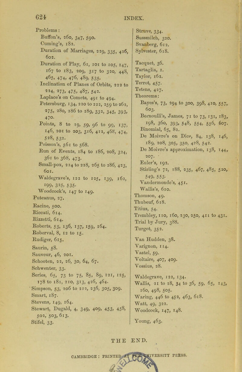 G24 Problems: Buffon’s, 260, 347, 590. Cuming’s, 182. Duration of Marriages, 229, 335, 426, 602. Duration of Play, 61, 101 to 105, 147, 167 to 183, 209, 317 to 320, 448, 465, 474, 476, 489, 535. Inclination of Planes of Orbits, 222 to ‘224, 273, 475, 487, 542. Laplace’s on Comets, 491 to 494. Petersburg, 134, 220 to 222, 259 to 262, 275, 280, 286 to 289, 332, 345, 393, 470. Points, 8 to 19, 59, 96 to 99, 137, 146, 201 to 203, 316, 412, 468, 474, 528, 532. Poisson’s, 561 to 568. Run of Events, 184 to 186, 208, 324, 361 to 368, 473. Small-pox, 224 to 228, 265 to 286, 423, 601. Waldegrave’s, 122 to 125, 139, 162, x99> 325, 535- Woodcock’s, 147 to 149. Puteanus, 27. Racine, 500. Riccati, 614. Rizzetti, 614. Roberts, 53, 136, 137, 159, 164. Roberval, 8, 12 to 15. Rudiger, 615. Saurin, 58. Sauveur, 46, 201. Schooten, 22, 26, 30, 64, 67. Schwenter, 33. Series, 65, 73 to 75, 85, 89, 121, 125, 178 to 181, 210, 313, 426, 464. Simpson, 53, 206 to 212, 236, 305, 309. Smart, 187. Stevens, 149, 164. Stewart, Dugald, 4, 349, 409, 453, 458, 502, 503, 613. Stifel, 33. Struve, 334. Sussmilch, 320. Svanberg, 612. Sylvester, 618. Tacquet, 36. Tartaglia, 1. Taylor, 162. Terrot, 457. Tetens, 427. Theorems: Bayes’s, 73, 294 to 300, 398, 410, 557, 603. Bernoulli’s, James, 71 to 73, 131, 183, 198, 360, 393, 548, 554, 556, 607. Binomial, 65, 82. De Moivre’s on Dice, 84, 138, 146, 189, 208, 305, 350, 428, 542. De Moivre’s approximation, 138, 144, 207. • Euler’s, 192. Stirling’s 72, 188, 235, 467, 485, 520, 549. 553- Yandermonde’s, 451. Wallis’s, 610. Thomson, 49. Thubeuf, 618. Titius, 54. Trembley, no, 160, 230, 250, 411 to 431. Trial by Jury, 3S8. Turgot, 352. Van Hudden, 38. Yarignon, 114. Vastel, 59. Voltaire, 407, 409. Vossius, 28. Waldegrave, 122, 134. Wallis, 21 to 28, 34 to 36, 59, 65, 143, 160, 498, 505. Waring, 446 to 452, 463, 618. Watt, 49, 322. Woodcock, 147, 148. Young, 463. THE END. CAMBRIDGE PRINTED 1VERSITY PRESS.