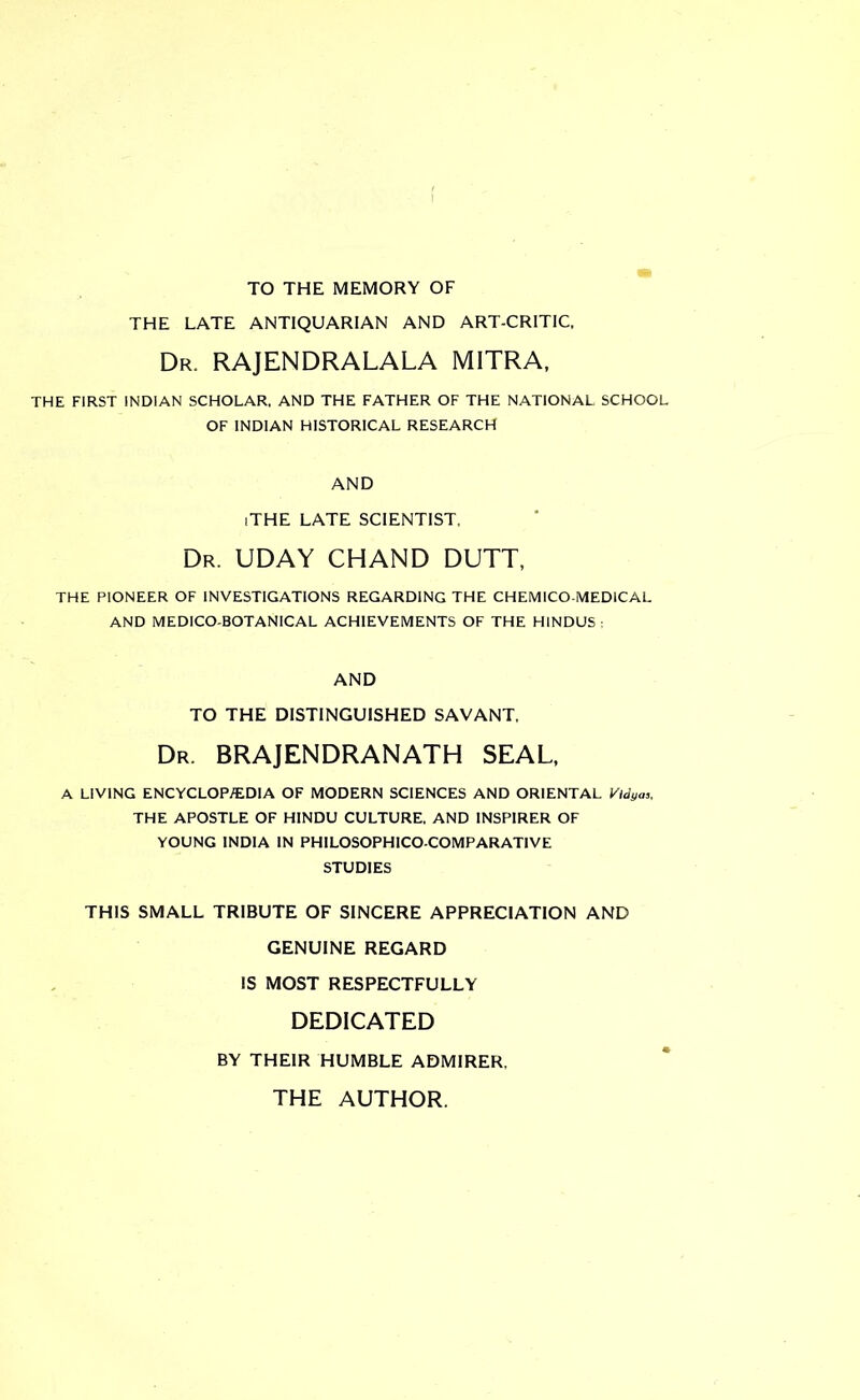 TO THE MEMORY OF THE LATE ANTIQUARIAN AND ART-CRITIC. Dr. RAJENDRALALA MITRA, THE FIRST INDIAN SCHOLAR. AND THE FATHER OF THE NATIONAL SCHOOL OF INDIAN HISTORICAL RESEARCH AND iTHE LATE SCIENTIST. Dr. UDAY CHAND DUTT, THE PIONEER OF INVESTIGATIONS REGARDING THE C HEM [CO-MEDICAL AND MEDICO-BOTANICAL ACHIEVEMENTS OF THE HINDUS AND TO THE DISTINGUISHED SAVANT, Dr. BRAJENDRANATH SEAL, A LIVING ENCYCLOP/EDIA OF MODERN SCIENCES AND ORIENTAL Vtdya,, THE APOSTLE OF HINDU CULTURE. AND INSP1RER OF YOUNG INDIA IN PHILOSOPHICO-COMPARAT1VE STUDIES THIS SMALL TRIBUTE OF SINCERE APPRECIATION AND GENUINE REGARD IS MOST RESPECTFULLY DEDICATED BY THEIR HUMBLE ADMIRER, THE AUTHOR.