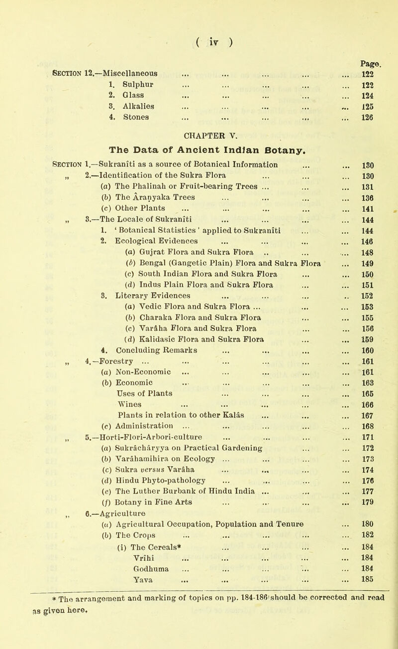 Page. Section 12.—Miscellaneous ... 122 1. Sulphur ... 122 2. Glass 124 8. Alkalies 125 4. Stones ... ... 126 CHAPTER V. The Data of Ancient Indian Botany. Section 1.—Sukraniti as a source of Botanical Information 130 „ 2.—Identification of the Sukra Flora • • • 130 (a) The Phalinah or Fruit-bearing Trees ... . • • 131 (b) The Aranyaka Trees ... 138 (c) Other Plants 141 „ 3.—The Locale of Sukraniti 144 1. ‘ Botanical Statistics ' applied to Sukraniti 144 2. Ecological Evidences ... 146 (a) Gujrat Flora and Sukra Flora 148 (/>) Bengal (Gangetic Plain) Flora and Sukra Flora 149 (c) South Indian Flora and Sukra Flora ... 150 (d) Indus Plain Flora and Sukra Flora ... 151 8. Literary Evidences 152 (a) Yedic Flora and Sukra Flora ... 153 (b) Charaka Flora and Sukra Flora ... 155 (c) Var&ha Flora and Sukra Flora 156 (d) Kalidasic Flora and Sukra Flora ... 159 4. Concluding Remarks ... 160 „ 4.—Forestry ... ... 161 (a) Non-Econoraic ... ... 161 (b) Economic ... 163 Uses of Plants ... 165 Wines 166 Plants in relation to other Kalas 167 (c) Administration ... 168 „ 5.—Horti-Flori-Arbori-culture 171 (a) Sukracharyya on Practical Gardening 172 (b) Varahamihira on Ecology ... 173 (c) Sukra versus Varaha ... ... 174 (d) Hindu Phyto-pathology ... 176 (c) The Luther Burbank of Hindu India ... 177 (/) Botany in Fine Arts ... ... 179 „ 6.—Agriculture (u) Agricultural Occupation, Population and Tenure 180 (b) The Crops 182 (i) The Cereals* ... 184 Vrihi ... 184 Godhuma 184 Yava ... ... 185 * The arrangement and marking of topics on pp. 184-186'should he corrected and read as given here.