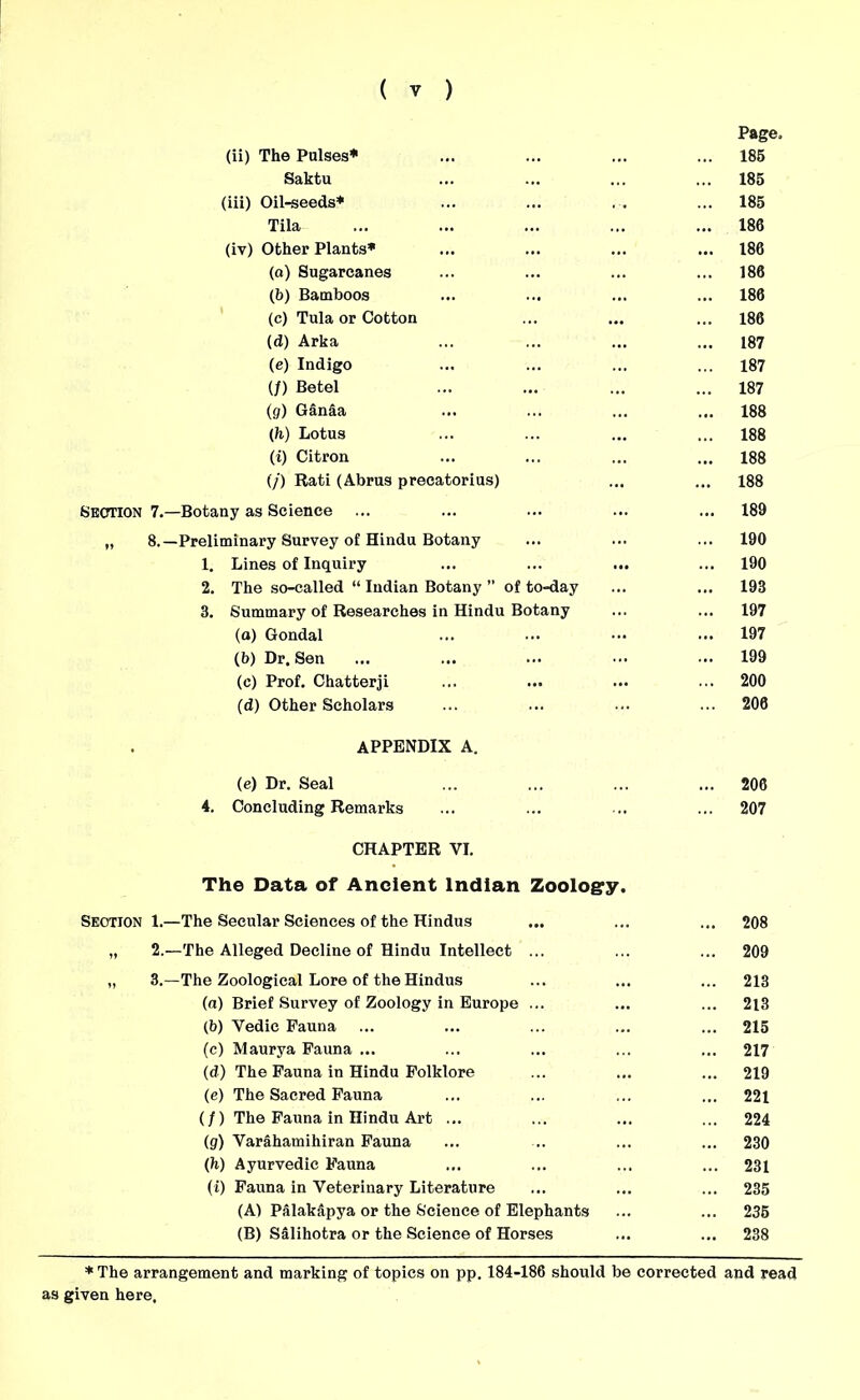 Page, (ii) The Pulses* ... 185 Saktu ... 185 (iii) Oil-seeds* ... 185 Tila ... 186 (iv) Other Plants* ... 186 (o) Sugarcanes ... ... 186 (b) Bamboos ... 186 (c) Tula or Cotton ... ... 186 (d) Arka ... 187 (e) Indigo ... 187 (/) Betel ... 187 (g) Ganaa ... 188 (h) Lotus ... 188 (i) Citron ... 188 (/) Rati (Abrus precatorius) ... 188 Section 7.—Botany as Science ... 189 „ 8.—Preliminary Survey of Hindu Botany ... 190 1. Lines of Inquiry ... 190 2. The so-called “ Indian Botany ’’ of to-day ... ... 193 3. Summary of Researches in Hindu Botany ... ... 197 (a) Gondal ... ... 197 (b) Dr. Sen ... 199 (c) Prof. Chatterji ... 200 (d) Other Scholars ... 206 APPENDIX A. (e) Dr. Seal ... 206 4. Concluding Remarks ... ... 207 CHAPTER VI. The Data of Ancient Indian Zoology. Section 1.—The Secular Sciences of the Hindus ... 208 „ 2.—The Alleged Decline of Hindu Intellect ... ... 209 „ 3.—The Zoological Lore of the Hindus ... 213 (a) Brief Survey of Zoology in Europe ... ... ... 213 (b) Vedie Fauna ... 215 (c) Maurya Fauna ... ... 217 (d) The Fauna in Hindu Folklore ... ... 219 (e) The Sacred Fauna ... 221 (/) The Fauna in Hindu Art ... ... 224 (g) Varahamihiran Fauna ... ... 230 (H) Ayurvedic Fauna ... ... 231 (i) Fauna in Veterinary Literature ... 235 (A1 Palakapya or the Science of Elephants ... 235 (B) Salihotra or the Science of Horses ... ... 238 ♦The arrangement and marking of topics on pp. 184-186 should be corrected and read as given here.