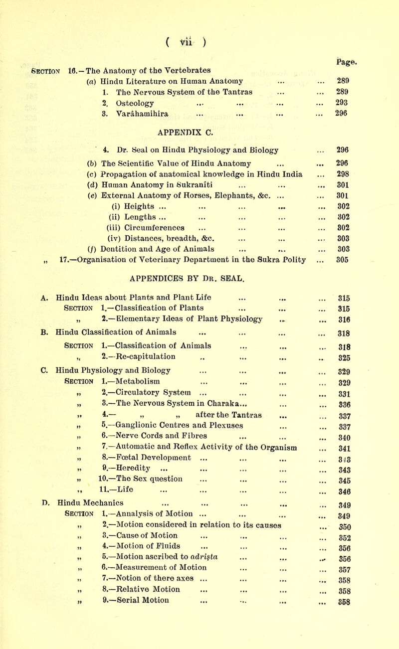 Suction 10. —The Anatomy of the Vertebrates (a) Hindu Literature on Human Anatomy 1. The Nervous System of the Tantras 2. Osteology 3. Varahamihira APPENDIX C. 4. Dr. Seal on Hindu Physiology and Biology (b) The Scientific Value of Hindu Anatomy (c) Propagation of anatomical knowledge in Hindu India (d) Human Anatomy in Sukraniti (e) External Anatomy of Horses, Elephants, &c. ... (i) Heights ... (ii) Lengths ... (iii) Circumferences (iv) Distances, breadth, &c. (/) Dentition and Age of Animals „ 17.—Organisation of Veterinary Department in the Sukra Polity APPENDICES BY Dr. SEAL. B C A. Hindu Ideas about Plants and Plant Life Section 1.—Classification of Plants „ 2.—Elementary Ideas of Plant Physiology Hindu Classification of Animals Section 1.—Classification of Animals „ 2.—Re-capitulation Hindu Physiology and Biology Section 1.—Metabolism „ 2.—Circulatory System ... „ 3.—The Nervous System in Charaka... >. 4.— „ „ after the Tantras „ 5.—Ganglionic Centres and Plexuses „ 6.—Nerve Cords and Fibres >, 7.—Automatic and Reflex Activity of the Organism „ 8.—Foetal Development ... „ 9.—Heredity „ 10.—The Sex question ,, 11.—Life D. Hindu Mechanics Section 1.—Annalysis of Motion ... „ 2.—Motion considered in relation to its causes „ 3.—Cause of Motion „ 4.—Motion of Fluids „ 5.—Motion ascribed to adri$ta „ 6.—Measurement of Motion „ 7.—Notion of there axes ... „ 8.—Relative Motion „ 9.—Serial Motion Page. 289 289 293 296 296 296 298 301 301 302 302 302 303 303 305 315 315 316 318 318 325 329 329 331 336 337 337 340 341 313 343 345 340 349 349 350 352 350 356 357 358 358 358