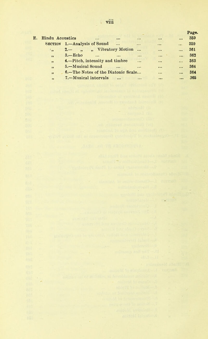 Vlll Pag©. Hindu Acoustics ... ... 359 Section 1.—Analysis of Sound ... 359 f„ 2.— „ „ Vibratory Motion ... ... ... 361 ,, 3.—Echo ... 362 „ 4.—Pitch, intensity and timbre ... ... 363 „ 5.—Musical Sound ... 364 „ 6.—The Notes of the Diatonic Scale... ... ... 364 „ 7.—Musical intervals ... ... 365