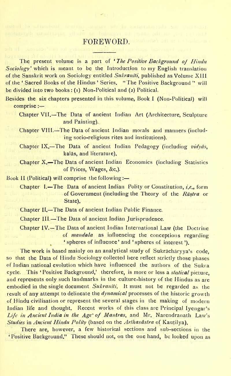 FOREWORD. The present volume is a part of ‘ The Positive Background of Hindu Sociology' which is meant to be the Introduction to my English translation of the Sanskrit work on Sociology entitled Sukraniti, published as Volume XIII of the ‘ Sacred Books of the Hindus ’ Series.  The Positive Background ’’ will be divided into two books: (i) Non-Political and (2) Political. Besides the six chapters presented in this volume, Book I (Non-Political) will comprise:— Chapter VII.—The Data of ancient Indian Art (Architecture, Sculpture and Painting). Chapter VIII.—The Data of ancient Indian morals and manners (includ- ing socio-religious rites and institutions). Chapter IX.—The Data of ancient Indian Pedagogy (including vidyds, kalfis, and literature). Chapter X.—The Data of ancient Indian Economics (including Statistics of Prices, Wages, &c.). Book II (Political) will comprise the following:— Chapter I.—The Data of ancient Indian Polity or Constitution, i,e„ form of Government (including the Theory of the Rastra or State). Chapter II.—The Data of ancient Indian Public Finance. Chapter III.—The Data of ancient Indian Jurisprudence. Chapter IV. —The Data of ancient Indian International Law (the Doctrine of mandala as influencing the conceptions regarding ‘ spheres of influence’ and ‘spheres of interest ’). The work is based mainly on an analytical study of Sukracharyya’s code, so that the Data of Hindu Sociology collected here reflect strictly those phases of Indian national evolution which have influenced the authors of the Sukra cycle. This ‘ Positive Background,’ therefore, is more or less a statical picture, and represents only such landmarks in the culture-history of the Hindus as are embodied in the single document Sukraniti. It must not be regarded as the result of any attempt to delineate the dynamical processes of the historic growth of Hindu civilisation or represent the several stages in the making of modern Indian life and thought. Recent works of this class are Principal Iyengar’s Life in Ancient India in the Age'of Mantras, and Mr. Narendranath Law’s Studies in Ancient Hindu Polity (based on the Ar/hasastra of Kautiiya). There are, however, a few historical sections and sub-sections in the ‘Positive Background.” These should not, on the one hand, be looked upon as