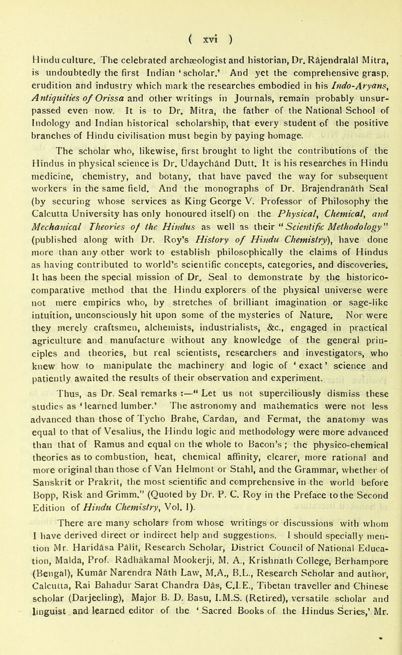 Hindu culture. The celebrated archaeologist and historian, Dr. Rajendralal Mitra, is undoubtedly the first Indian ' scholar.’ And yet the comprehensive grasp, erudition and industry which mark the researches embodied in his Indo-Aryans, Antiquities of Orissa and other writings in Journals, remain probably unsur- passed even now, It is to Dr. Mitra, the father of the National School of Indology and Indian historical scholarship, that every student of the positive branches of Hindu civilisation must begin by paying homage. The scholar who, likewise, first brought to light the contributions of the Hindus in physical science is Dr. Udaychand Dutt. It is his researches in Hindu medicine, chemistry, and botany, that have paved the way for subsequent workers in the same field. And the monographs of Dr. Brajendranath Seal (by securing whose services as King George V. Professor of Philosophy the Calcutta University has only honoured itself) on the Physical, Chemical, and Mechanical Theories of the Hindus as well as their Scientific Methodology (published along with Dr. Roy’s History of Hindu Chemistry), have done more than any other work to establish philosophically the claims of Hindus as having contributed to world’s scientific concepts, categories, and discoveries. It has been the special mission of Dr. Seal to demonstrate by the historico- comparative method that the Hindu explorers of the physical universe were not mere empirics who, by stretches of brilliant imagination or sage-like intuition, unconsciously hit upon some of the mysteries of Nature. Nor were they merely craftsmen, alchemists, industrialists, &c.( engaged in practical agriculture and manufacture without any knowledge of the general prin- ciples and theories, but real scientists, researchers and investigators, who knew how to manipulate the machinery and logic of ‘ exact ’ science and patiently awaited the results of their observation and experiment. Thus, as Dr. Seal remarks “ Let us not superciliously dismiss these studies as ‘ learned lumber.’ The astronomy and mathematics were not less advanced than those of Tycho Brahe, Cardan, and Fermat, the anatomy was equal to that of Vesalius, the Hindu logic and methodology were more advanced than that of Ramus and equal on the whole to Bacon’s ; the physico-chemical theories as to combustion, heat, chemical affinity, clearer, more rational and more original than those of Van Helmont or Stahl, and the Grammar, whether of Sanskrit or Prakrit, the most scientific and comprehensive in the world before Bopp, Risk and Grimm.” (Quoted by Dr. P. C. Roy in the Preface to the Second Edition of Hindu Chemistry, Vol. I). There are many scholars from whose writings or discussions with whom I have derived direct or indirect help and suggestions. I should specially men- tion Mr. Haridasa Pal it, Research Scholar, District Council of National Educa- tion, Malda, Prof. R&dhakamal Mookerji, M. A., Krishnath College, Berhampore (Bengal), Kumar Narendra Nath Law, M.A., B.L., Research Scholar and author, Calcutta, Rai Bahadur Sarat Chandra Das, C.I.E., Tibetan traveller and Chinese scholar (Darjeeling), Major B. D. Basu, I.M.S. (Retired), versatile scholar and linguist and learned editor of the * Sacred Books of the Hindus Series,’ Mr.