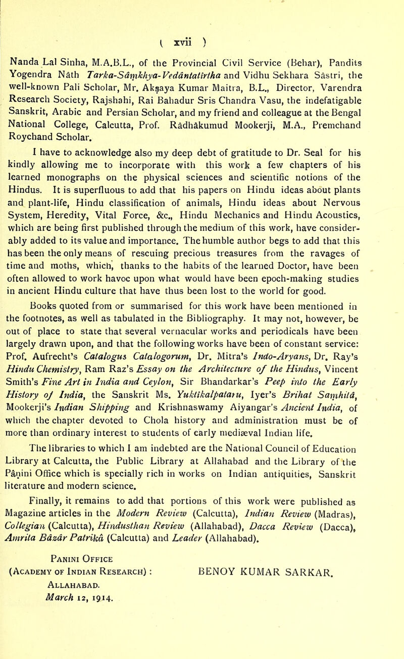 Nanda Lai Sinha, M.A.B.L., of the Provincial Civil Service (Behar), Pandits Yogendra Nath Tarka-Samkhya-Vedantatir/ha and Vidhu Sekhara Sastri, the well-known Pali Scholar, Mr. Aksaya Kumar Maitra, B.L., Director, Varendra Research Society, Rajshahi, Rai Bahadur Sris Chandra Vasu, the indefatigable Sanskrit, Arabic and Persian Scholar, and my friend and colleague at the Bengal National College, Calcutta, Prof. Radhakumud Mookerji, M.A., Premchand Roychand Scholar. I have to acknowledge also my deep debt of gratitude to Dr. Seal for his kindly allowing me to incorporate with this work a few chapters of his learned monographs on the physical sciences and scientific notions of the Hindus. It is superfluous to add that his papers on Hindu ideas about plants and plant-life, Hindu classification of animals, Hindu ideas about Nervous System, Heredity, Vital Force, &c., Hindu Mechanics and Hindu Acoustics, which are being first published through the medium of this work, have consider- ably added to its value and importance. The humble author begs to add that this has been the only means of rescuing precious treasures from the ravages of time and moths, which, thanks to the habits of the learned Doctor, have been often allowed to work havoc upon what would have been epoch-making studies in ancient Hindu culture that have thus been lost to the world for good. Books quoted from or summarised for this work have been mentioned in the footnotes, as well as tabulated in the Bibliography. It may not, however, be out of place to state that several vernacular works and periodicals have been largely drawn upon, and that the following works have been of constant service: Prof. Aufrecht’s Catalogus Catalogorum, Dr. Mitra’s Indo-Aryans, Dr. Ray’s Hindu Chemistry, Ram Raz’s Essay on the Architecture of the Hindus, Vincent Smith’s Fine Art in India and Ceylon, Sir Bhandarkar’s Peep into the Early History of India, the Sanskrit Ms. Yuklikalpatatu, Iyer’s Brihat Samhita, Mookerji’s Indian Shipping and Krishnaswamy Aiyangar’s Ancient India, of which the chapter devoted to Chola history and administration must be of more than ordinary interest to students of early mediaeval Indian life. The libraries to which I am indebted are the National Council of Education Library at Calcutta, the Public Library at Allahabad and the Library of the Panini Office which is specially rich in works on Indian antiquities, Sanskrit literature and modern science. Finally, it remains to add that portions of this work were published as Magazine articles in the Modern Review (Calcutta), Indian Review (Madras), Collegian (Calcutta), Hinduslhan Review (Allahabad), Dacca Review (Dacca), Amrita Bazar Patrika (Calcutta) and Leader (Allahabad). Panini Office (Academy of Indian Research) : BENOY KUMAR SARKAR. Allahabad. March 12, 1914.