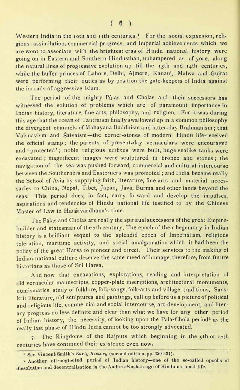 Western India in the ioth and nth centuries.1 2 For the social expansion, reli- gious assimilation, commercial progress, and Imperial achievements which we are wont to associate with the brightest eras of Hindu national history were going on in Eastern and Southern Hindusthan, unhampered as of yore, along the natural lines of progressive evolution up till the 13th and 14th centuries, while the buffer-princes of Lahore, Delhi, Ajmere, Kanauj, Malvva and Gujrat were performing their duties as by position the gate-keepers of India against the inroads of aggressive Islam. The period of the mighty Pa'as and Cholas and their successors has witnessed the solution of problems which are of paramount importance in Indian history, literature, fine arts, philosophy, and religion. For it was during this age that the ocean of I'antraism finally swallowed up in a common philosophy the divergent channels of Mahayana Buddhism and latter-day Brahmanism ; that Vaisnavism and Saivaism—the corner-stones of modern Hindu life-received the official stamp; the parents of present-day vernaculars were encouraged and ‘ protected ’ ; noble religious edifices were built,, huge sealike tanks were excavated ; magnificent images were sculptured in bronze and stones; the navigation of the sea was pushed forward, commercial and cultural intercourse between the Southerners and Easterners was promoted ; and India became really the School of Asia by supplying faith, literature, fine arts and material neces- saries to China, Nepal, Tibet, Japan, Java, Burma and other lands beyond the seas. This period does, in fact, carry forward and develop the impulses, aspirations and tendencies of Hindu national life testified to by the Chinese Master of Law in Hargavardhana’s time. The Palas and Cholas are really the spiritual successors of the great Empire- builder and statesman of the 7 th century. The epoch of their hegemony in Indian history is a brilliant sequel to the splendid epoch of Imperialism, religious toleration, maritime activity, and social amalgamation which it had been the policy of the great Harsa to pioneer and direct. Their services to the making of Indian national culture deserve the same meed of homage, therefore, from future historians as those of Sri Harsa. And now that excavations, explorations, reading and interpretation of old vernacular manuscripts, copper-plate inscriptions, architectural monuments, numismatics, study of folklore, folk-songs, folk-arts and village traditions, Sans- krit literature, old sculptures and paintings, call up before us a picture of political and religious life, commercial and social intercourse, art-development, and liter- ary progress no less definite and clear than what we have for any other period of Indian history, the necessity, of looking upon the Pala-Chola period* as the really last phase of Hindu India cannot be too strongly advocated. 7. The Kingdoms of the Rajputs which beginning in the 9th or ioth centuries have continued their existence even now. 1 See Vincent Smith’s Early History (second edition, pp. 330-331). 2 Another oft-neglected period of Indian history—one of the so-called epochs of dissolution and decentralisation is the Andhra-Kushan age of Hindu national life.