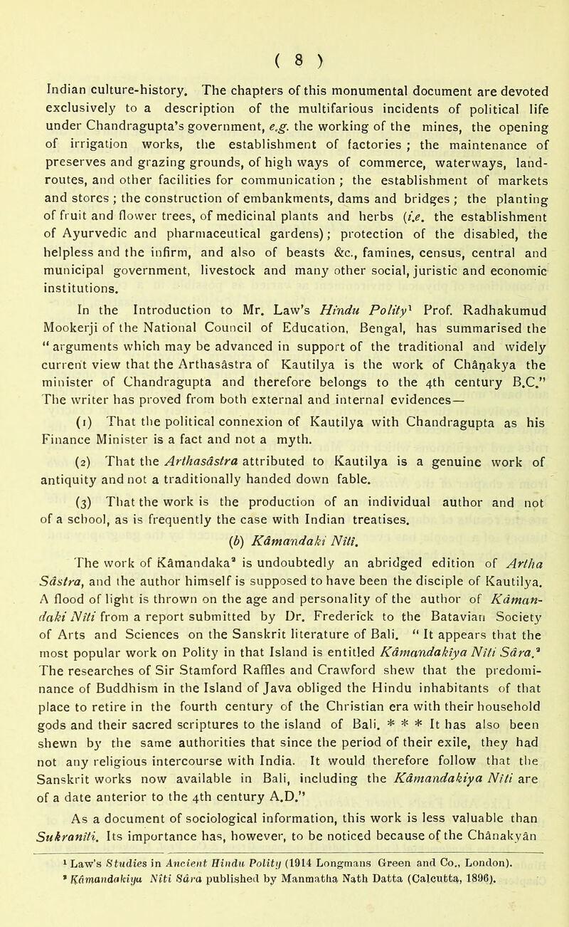 Indian culture-history. The chapters of this monumental document are devoted exclusively to a description of the multifarious incidents of political life under Chandragupta’s government, e,g. the working of the mines, the opening of irrigation works, the establishment of factories ; the maintenance of preserves and grazing grounds, of high ways of commerce, waterways, land- routes, and other facilities for communication ; the establishment of markets and stores ; the construction of embankments, dams and bridges ; the planting of fruit and flower trees, of medicinal plants and herbs (i.e. the establishment of Ayurvedic and pharmaceutical gardens); protection of the disabled, the helpless and the infirm, and also of beasts &c., famines, census, central and municipal government, livestock and many other social, juristic and economic institutions. In the Introduction to Mr. Law’s Hindu Polity1 Prof. Radhakumud Mookerji of the National Council of Education, Bengal, has summarised the “ arguments which may be advanced in support of the traditional and widely current view that the Arthasastra of Kautilya is the work of Chanakya the minister of Chandragupta and therefore belongs to the 4th century B.C.” The writer has proved from both external and internal evidences— (1) That the political connexion of Kautilya with Chandragupta as his Finance Minister is a fact and not a myth. (2) That the Arthasastra attributed to Kautilya is a genuine work of antiquity and not a traditionally handed down fable. (3) That the work is the production of an individual author and not of a school, as is frequently the case with Indian treatises. (b) Kamandaki Niti. The work of KSmandaka3 is undoubtedly an abridged edition of Artha Sastra, and the author himself is supposed to have been the disciple of Kautilya. A flood of light is thrown on the age and personality of the author of Kdman- daki Niti from a report submitted by Dr. Frederick to the Batavian Society of Arts and Sciences on the Sanskrit literature of Bali. “ It appears that the most popular work on Polity in that Island is entitled Kamandakiya Niti Sara* * The researches of Sir Stamford Raffles and Crawford shew that the predomi- nance of Buddhism in the Island of Java obliged the Hindu inhabitants of that place to retire in the fourth century of the Christian era with their household gods and their sacred scriptures to the island of Bali. * * * It has also been shewn by the same authorities that since the period of their exile, they had not any religious intercourse with India. It would therefore follow that the Sanskrit works now available in Bali, including the Kamandakiya Niti are of a date anterior to the 4th century A.D.” As a document of sociological information, this work is less valuable than Sukraniti. Its importance has, however, to be noticed because of the Chanakyan 1 Law’s Studies in Ancient Hindu Polit;/ (1914 Longmans Green and Co., London). * Kamandalciyu Niti Sara published by Manmatha Nath Datta (Calcutta, 1896).