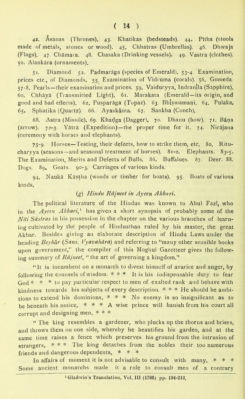A 42. Asanas (Thrones). 43. Khatikas (bedsteads). 44. Pitha (stools made of metals, stones or wood). 45. Chhatras (Umbrellas). 46. Dhwaja (Flags). 47. Chamara. 48. Chasaka (Drinking vessels). 49. Vastra (clothes). 50. Alankara (ornaments). 51. Diamond. 52. Padmaraga (species of Emerald). 53-4. Examination, prices etc., of Diamonds. 55. Examination of Vidruma (corals). 56. Gomeda. 57-8. Pearls—their examination and prices. 59. Vaiduryya, Indranjla (Sapphire). 60. Chhaya (Transmitted Light). 61. Marakata (Emerald —its origin, and good and bad effects). 62. Puspar^ga (Topaz). 63. Bhismamani. 64. Pulaka. 65. Sphatika (Quartz). 66. Ayaskanta. 67. Sankha (Conch). 68. Astra (Missile). 69, Khadga (Dagger). 70. Dhanu (bow). 71. Bilna (arrow). 72-3. Yatra (Expedition)—the proper time for it. 74. Nirajana (ceremony with horses and elephants). 75-9. Horses—Testing, their defects, how to strike them, etc. 80. Ritu- charyya (seasons—and seasonal treatment of horses). 81-2. Elephants. 83-5. The Examination, Merits and Defects of Bulls. 86. Buffaloes, 87. Deer. 88. Dogs. 89. Goats. 90-3, Carriages of various kinds. 94. Nauka Kastha (woods or timber for boats). 95. Boats of various kinds. (g) Hindu Rdjneet in Ayeen Akbari. The political literature of the Hindus was known to Abul Fazl, who in the Ayeen Akbari,1 has given a short synopsis of probably some of the Nlti Sastras in his possession in the chapter on the various branches of learn- ing cultivated by the people of Hindusthan ruled by his master, the great Akbar. Besides giving an elaborate description of Hindu Laws under the heading Beyhcir (Sans, Vyavahdra) and referring to “many other sensible books upon government,” the compiler of this Moghul Gazetteer gives the follow- ing summary of Rdjneet, “ the art of governing a kingdom.’’ “It is incumbent on a monarch to divest himself of avarice and anger, by following the counsels of wisdom. * * * It is his indispensable duty to fear God * * * to pay particular respect to men of exalted rank and behave with kindness towards his subjects of every description. * * * He should be ambi- tious to extend his dominions. * * * No enemy is so insignificant as to be beneath his notice. * * * A wise prince will banish from his court all corrupt and designing men. * * * “ The king resembles a gardener, who plucks up the thorns and briers, and throws them on one side, whereby he beautifies his garden, and at the same time raises a fence which preserves his ground from the intrusion of strangers. * * * The king detaches from the nobles their too numerous friends and dangerous dependents. * * * In affairs of moment it is not advisable to consult with many. * * * Some ancient monarchs made it a rule to consult men of a contrary 1 Gladwin’s Translation, Yol. Ill (1786) pp. 194-213,