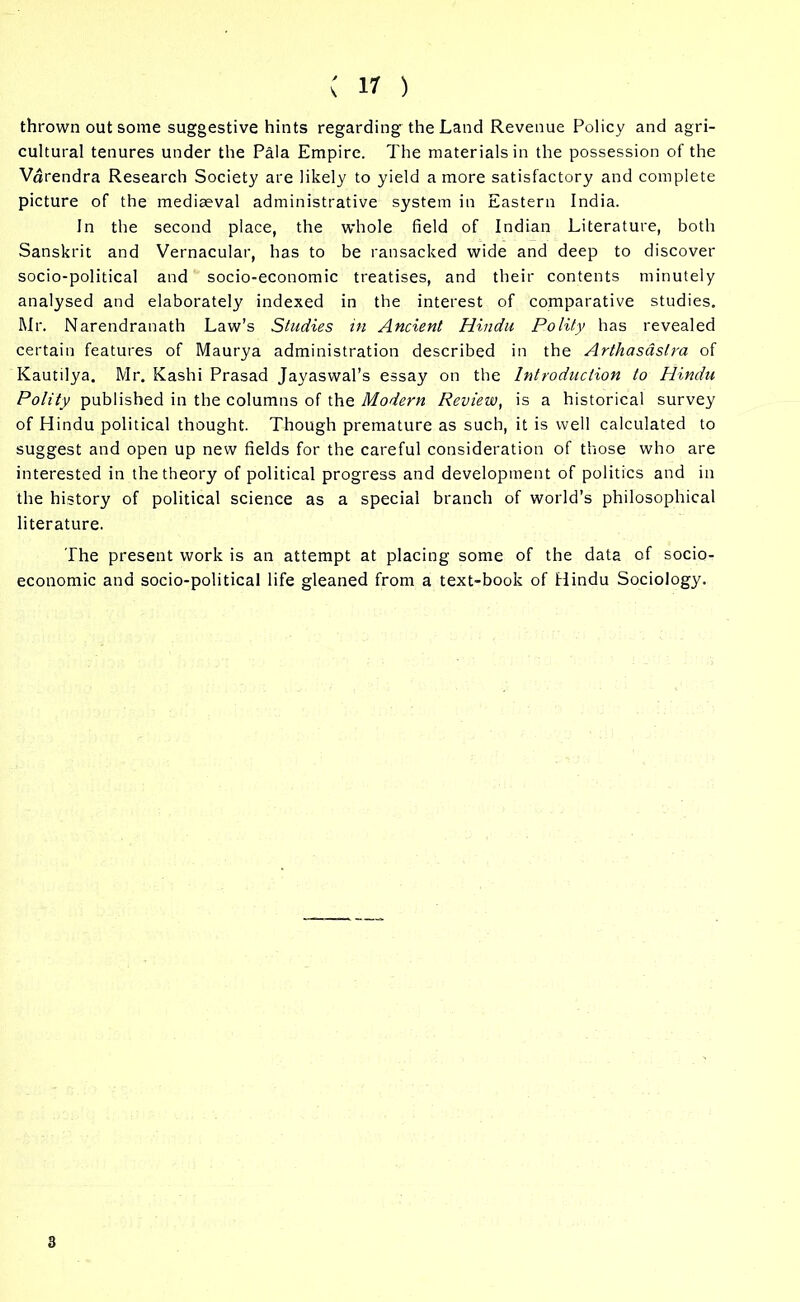 thrown out some suggestive hints regarding the Land Revenue Policy and agri- cultural tenures under the Pala Empire. The materials in the possession of the Vdrendra Research Society are likely to yield a more satisfactory and complete picture of the mediaeval administrative system in Eastern India. In the second place, the whole field of Indian Literature, both Sanskrit and Vernacular, has to be ransacked wide and deep to discover socio-political and socio-economic treatises, and their contents minutely analysed and elaborately indexed in the interest of comparative studies. Mr. Narendranath Law’s Studies in Ancient Hindu Polity has revealed certain features of Maurya administration described in the Arthasdslra of Kautilya. Mr. Kashi Prasad Jayaswal’s essay on the Introduction to Hindu Polity published in the columns of the Modern Review, is a historical survey of Hindu political thought. Though premature as such, it is well calculated to suggest and open up new fields for the careful consideration of those who are interested in the theory of political progress and development of politics and in the history of political science as a special branch of world's philosophical literature. The present work is an attempt at placing some of the data of socio- economic and socio-political life gleaned from a text-book of Hindu Sociology. 3