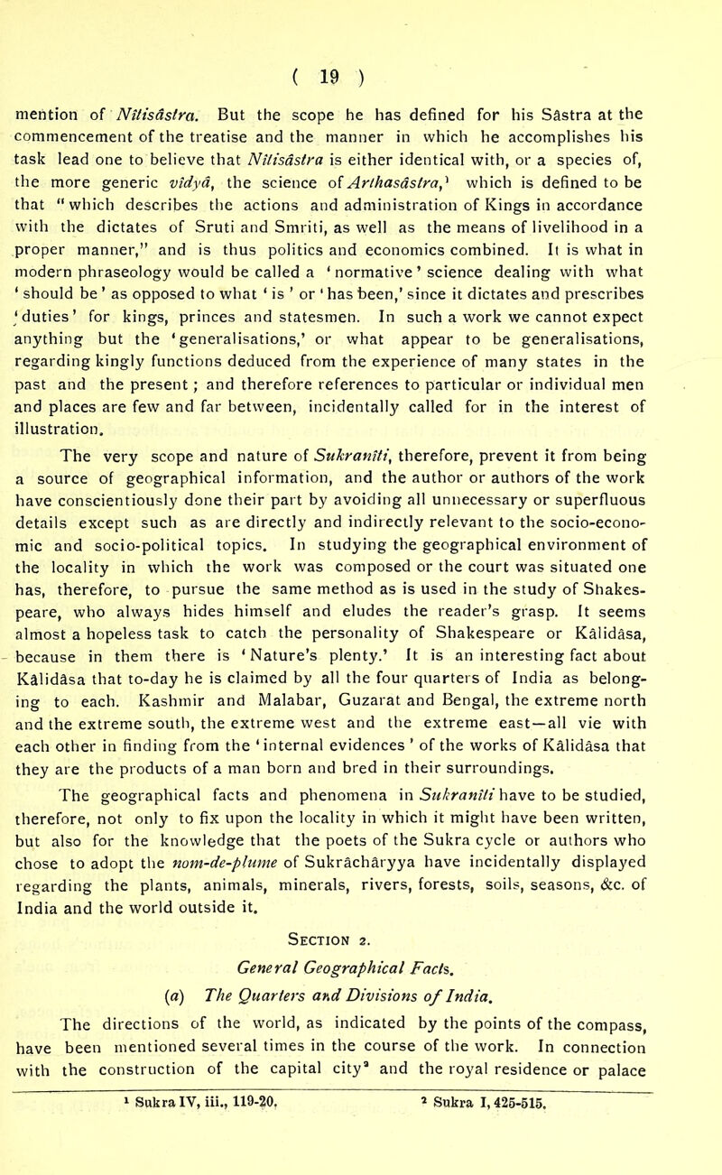 mention of Nitisdslra. But the scope he has defined for his Sastra at the commencement of the treatise and the manner in which he accomplishes his task lead one to believe that Nilisastra is either identical with, or a species of, the more generic vidya, the science of Arlhasaslra,'1 which is defined to be that “which describes the actions and administration of Kings in accordance with the dictates of Sruti and Smriti, as well as the means of livelihood in a proper manner,” and is thus politics and economics combined. It is what in modern phraseology would be called a ‘ normative ’ science dealing with what ‘ should be ’ as opposed to what 1 is ’ or ‘ has been,’ since it dictates and prescribes ‘duties’ for kings, princes and statesmen. In such a work we cannot expect anything but the ‘generalisations,’ or what appear to be generalisations, regarding kingly functions deduced from the experience of many states in the past and the present; and therefore references to particular or individual men and places are few and far between, incidentally called for in the interest of illustration. The very scope and nature of Sukraniti, therefore, prevent it from being a source of geographical information, and the author or authors of the work have conscientiously done their part by avoiding all unnecessary or superfluous details except such as are directly and indirectly relevant to the socio-econo- mic and socio-political topics. In studying the geographical environment of the locality in which the work was composed or the court was situated one has, therefore, to pursue the same method as is used in the study of Shakes- peare, who always hides himself and eludes the reader’s grasp. It seems almost a hopeless task to catch the personality of Shakespeare or Kalidasa, because in them there is ‘Nature’s plenty.’ It is an interesting fact about Kalidasa that to-day he is claimed by all the four quarters of India as belong- ing to each. Kashmir and Malabar, Guzarat and Bengal, the extreme north and the extreme south, the extreme west and the extreme east —all vie with each other in finding from the ‘internal evidences ’ of the works of Kalidasa that they are the products of a man born and bred in their surroundings. The geographical facts and phenomena in Sukraniti have to be studied, therefore, not only to fix upon the locality in which it might have been written, but also for the knowledge that the poets of the Sukra cycle or authors who chose to adopt the nom-de-plume of Sukracharyya have incidentally displayed regarding the plants, animals, minerals, rivers, forests, soils, seasons, &c. of India and the world outside it. Section 2. General Geographical Facls. (a) The Quarters and Divisions of India. The directions of the world, as indicated by the points of the compass, have been mentioned several times in the course of the work. In connection with the construction of the capital citya and the royal residence or palace
