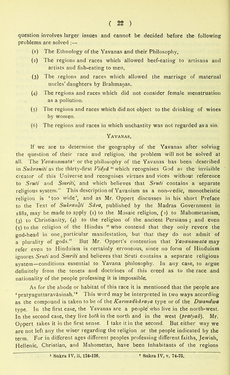 question involves larger issues and cannot be decided before the following problems are solved : — (1) The Ethnology of the Yavanas and their Philosophy. (2) The regions and races which allowed beef-eating to artisans and artists and fish-eating to men. (3) The regions and races which allowed the marriage of maternal uncles’ daughters by Brahmanas. (4) The regions and races which did not consider female menstruation as a pollution. (5) The regions and races which did not object to the drinking of wines by women. (6) The regions and races in which unchastity was not regarded as a sin. Yavanas. If we are to determine the geography of the Yavanas after solving the question of their race and religion, the problem will not be solved at all. The Yavanamata' or the philosophy of the Yavanas has been described in Sukraniti as the thirty-first Vidya “ which recognises God as the invisible creator of this Universe and recognises virtues and vices without reference to Sruti and Smriti, and which believes that Sruti contains a separate religious system.” This description of Yavanism as a non-vedic, monotheistic religion is ‘too wide’, and as Mr. Oppert discusses in his short Preface to the Text of Sukraniti Sdraf published by the Madras Government in 1882, may be made to apply (1) to the Mosaic religion, (2) to Mahometanism, (3) to Christianity, (4) to the religion of the ancient Persians ; and even (5) to the religion of the Hindus “ who contend that they oniy revere the god-head in one particular manifestation, but that they do not admit of a plurality of gods.” But Mr. Oppert’s contention that Yavanamata may refer even to Hinduism is certainly erroneous, since no form of Hinduism ignores Sruti and Smriti and believes that Sruti contains a separate religious system—conditions essential to Yavana philosophy. In any case, to argue definitely from the tenets and doctrines of this creed as to the race and nationality of the people professing it is impossible. As for the abode or habitat of this race it is mentioned that the people are ‘ pratyaguttaravasinah.’3 This word maybe interpreted in two ways according as the compound is taken to be of the Karmadhdraya type or of the Dwandwa type. In the first case, the Yavanas are a people who live in the north-west. In the second case, they live both in the north and in the west (pratyak). Mr. Oppert takes it in the first sense. I take it in the second. But either way we are not left any the wiser regarding the religion or the people indicated by the term. For in different ages different peoples professing different faiths, Jewish, Hellenic, Christian, and Mahometan, have been inhabitants of the regions