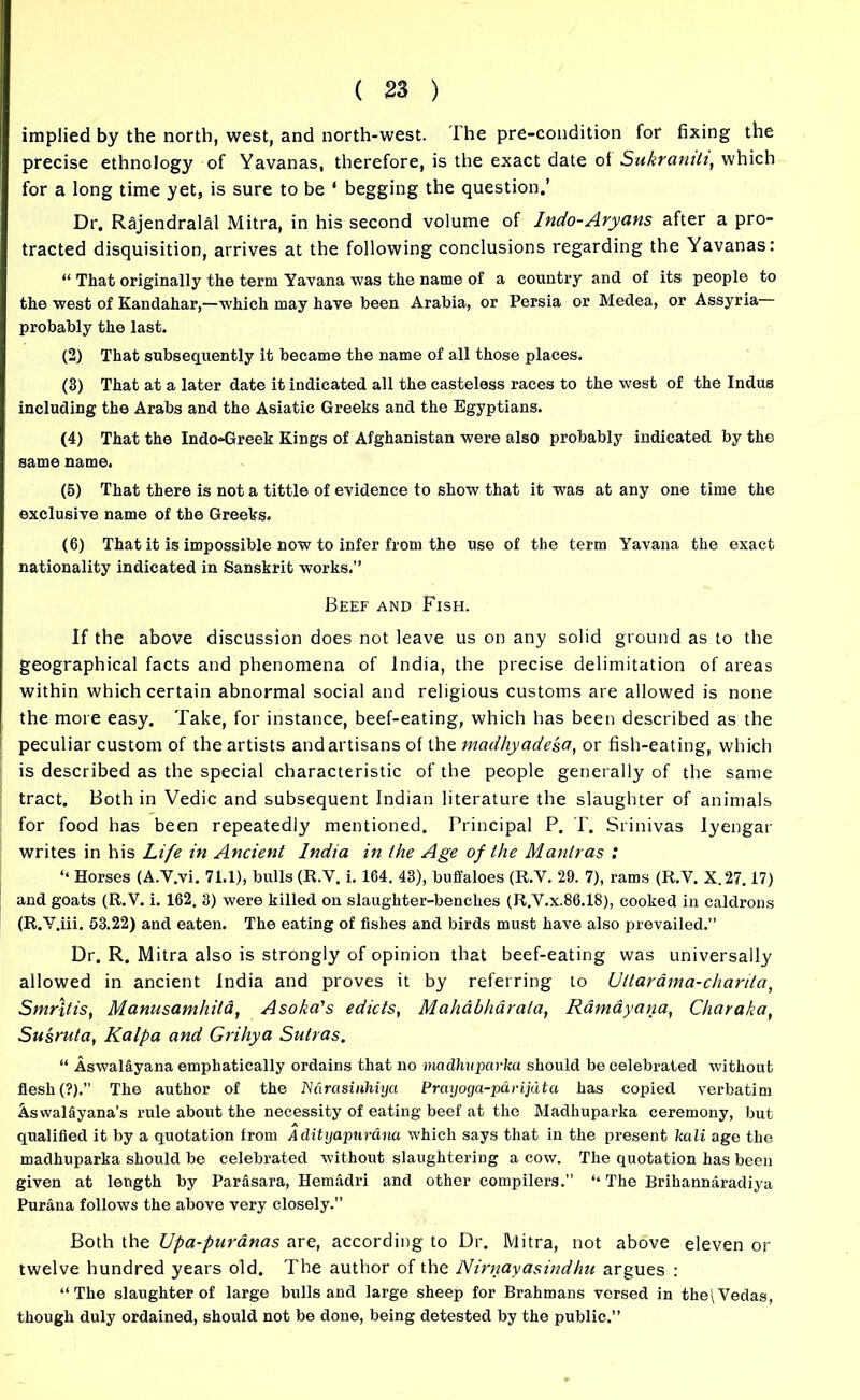 implied by the north, west, and north-west. The pre-condition for fixing the precise ethnology of Yavanas, therefore, is the exact date of Sukraniti, which for a long time yet, is sure to be ‘ begging the question.’ Dr. Rajendralal Mitra, in his second volume of Indo-Aryans after a pro- tracted disquisition, arrives at the following conclusions regarding the Yavanas: “ That originally the term Yavana was the name of a country and of its people to the west of Kandahar,—which may have been Arabia, or Persia or Medea, or Assyria probably the last. (2) That subsequently it became the name of all those places. (3) That at a later date it indicated all the casteless races to the west of the Indus including the Arabs and the Asiatic Greeks and the Egyptians. (4) That the Indo*Greek Kings of Afghanistan were also probably indicated by the same name. (5) That there is not a tittle of evidence to show that it was at any one time the exclusive name of the Greeks. (6) That it is impossible now to infer from the use of the term Yavana the exact nationality indicated in Sanskrit works.” Beef and Fish. If the above discussion does not leave us on any solid ground as to the geographical facts and phenomena of India, the precise delimitation of areas within which certain abnormal social and religious customs are allowed is none the more easy. Take, for instance, beef-eating, which has been described as the peculiar custom of the artists and artisans of the madhyadesa, or fish-eating, which is described as the special characteristic of the people generally of the same tract. Both in Vedic and subsequent Indian literature the slaughter of animals for food has been repeatedly mentioned. Principal P. T. Srinivas Iyengar writes in his Life in Ancient India in the Age of the Mantras : ‘‘ Horses (A.Y.vi. 71.1), bulls (R.V. i. 164. 43), buffaloes (R.V. 29. 7), rams (R.V. X.27.17) and goats (R.V. i. 162. 3) were killed on slaughter-benches (R.V.x.86.18), cooked in caldrons (R.V.iii. 53.22) and eaten. The eating of fishes and birds must have also prevailed.” Dr. R. Mitra also is strongly of opinion that beef-eating was universally allowed in ancient India and proves it by referring to Uttardma-charita, Smrltis, Manusamhila, Asoka's edicts, Mahabharala, Ramayana, Charaka, Susruta, Kalpa and Grihya Sutras. “ Aswaliyana emphatically ordains that no madhuparka should be celebrated without flesh (?).’’ The author of the Narasinhiyci Praijoga-p&rijuta has copied verbatim Aswal&yana’s rule about the necessity of eating beef at the Madhuparka ceremony, but qualified it by a quotation from Aditgapurana which says that in the present kali age the madhuparka should be celebrated without slaughtering a cow. The quotation has been given at length by Parasara, Hemadri and other compilers.” “ The Brihannaradiya Purana follows the above very closely.” Both the Upa-puranas are, according to Dr. Mitra, not above eleven or twelve hundred years old. The author of the Nirnayasindhu argues : “The slaughter of large bulls and large sheep for Brahmans versed in the\Vedas, though duly ordained, should not be done, being detested by the public.