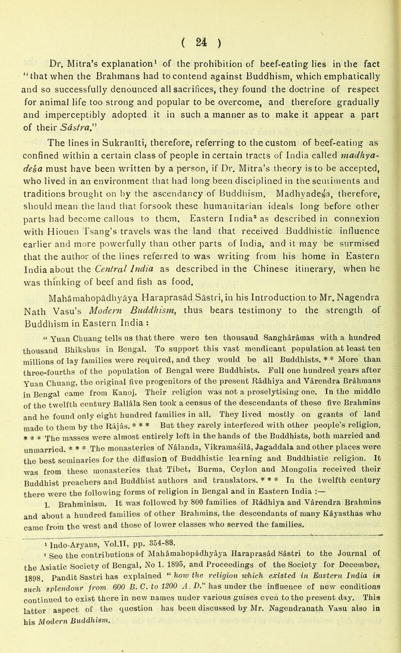 Dr. Mitra’s explanation1 of the prohibition of beef-eating lies in the fact “that when the Brahmans had to contend against Buddhism, which emphatically and so successfully denounced all sacrifices, they found the doctrine of respect for animal life too strong and popular to be overcome, and therefore gradually and imperceptibly adopted it in such a manner as to make it appear a part of their Sastra The lines in Sukraniti, therefore, referring to the custom of beef-eating as confined within a certain class of people in certain tracts of India called madhya- de'sa must have been written by a person, if Dr. Mitra’s theory is to be accepted, who lived in an environment that had long been disciplined in the sentiments and traditions brought on by the ascendancy of Buddhism. Madhyadega, therefore, should mean the land that forsook these humanitarian ideals long before other parts had become callous to them. Eastern India2 as described in connexion with Hiouen Tsang’s travels was the land that received Buddhistic influence earlier and more powerfully than other parts of India, and it may be surmised that the author of the lines referred to was writing from his home in Eastern India about the Central India as described in the Chinese itinerary, when he was thinking of beef and fish as food. Mahamahopadhyaya Haraprasad Sastri, in his Introduction to Mr. Nagendra Nath Vasu’s Modern Buddhism, thus bears testimony to the strength of Buddhism in Eastern India : “ Yuan Ckuang tells us tlaat there were ten thousaud Sangharamas with a hundred thousand Bhikshus in Bengal. To support this vast mendicant population at least ten millions of lay families were required, and they would be all Buddhists. * * More than three-fourths of the population of Bengal were Buddhists. Full one hundred years after Yuan Chuang, the original five progenitors of the present Radhiya and Varendra Brahmans in Bengal came from Kanoj. Their religion was not a proselytising one. In the middle of the twelfth century Ballala Sen took a census of the descendants of these five Brahmins and he found only eight hundred families in all. They lived mostly on grants of land made to them by the Rajas. * * * But they rarely interfered with other people’s religion. * * * rjhe masses were almost entirely left in the hands of the Buddhists, both married and unmarried. * * * The monasteries of Nalanda, Vikramasila, Jagaddala and other places were the best seminaries for the diffusion of Buddhistic learning and Buddhistic religion. It was from these monasteries that Tibet, Burma, Ceylon and Mongolia received their Buddhist preachers and Buddhist authors and translators. * * * In the twelfth century there were the following forms of religion in Bengal and in Eastern India 1 Brahminism. It was followed by 800 families of Radhiya and Varendra Brahmins and about a hundred families of other Brahmins, the descendants of many Kfiyasthas who came from the west and those of lower classes who served the families. 1 Indo-Aryans, Vol.II, pp. 354-88. 2 See the contributions of Mahamahop&dhyaya Haraprasad Sastri to the Journal of the Asiatic Society of Bengal, No 1. 1895, and Proceedings of the Society for December, 1898 Pandit Sastri has explained “ how the religion which existed in Eastern India in such splendour from 600 B. C. to 1200 R. D.” has under the influence of new conditions continued to exist there in new names under various guises even to the present day. This latter aspect of the question has been discussed by Mr. Nagendranath Vasu also in his Modern Buddhism.