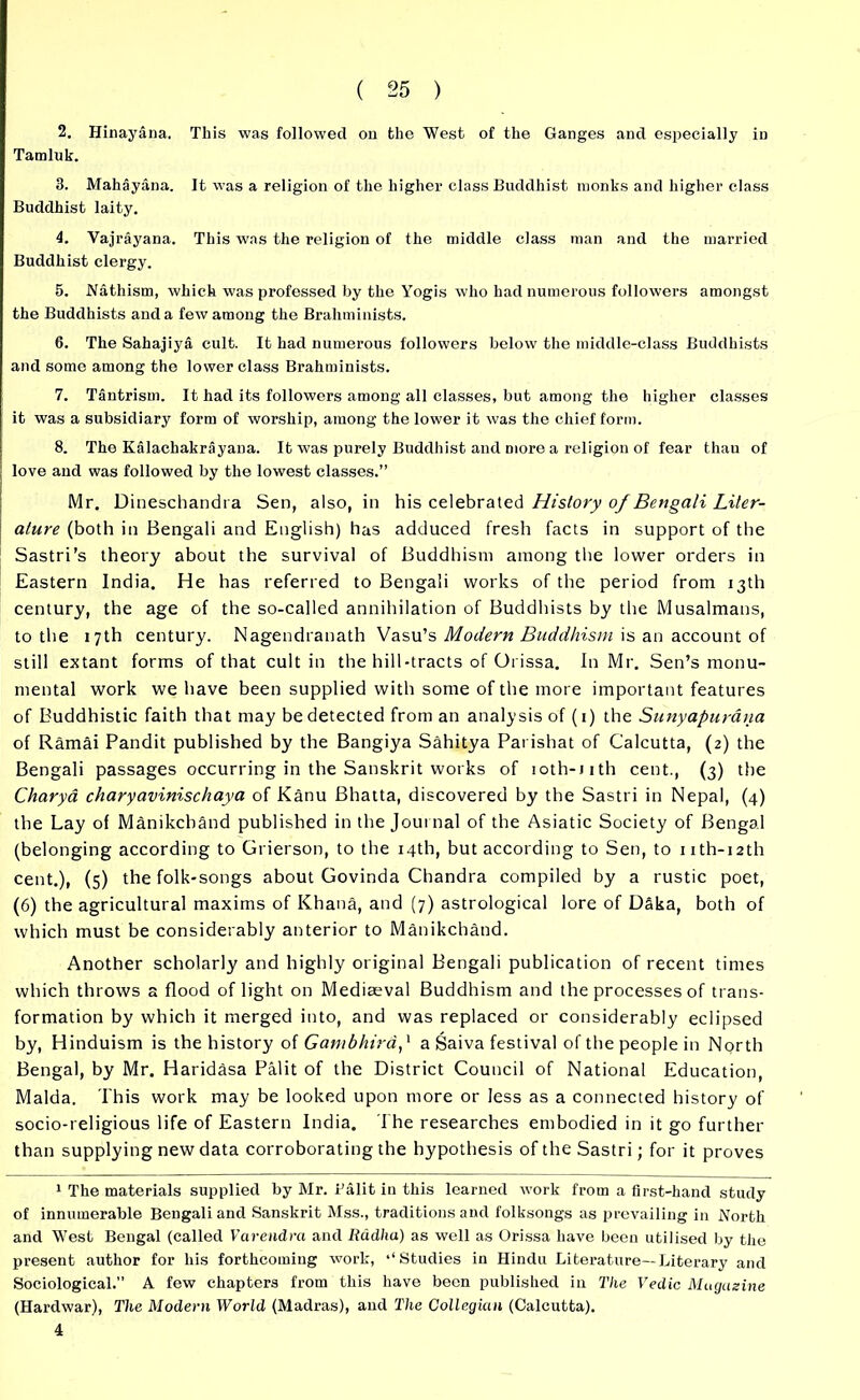 2. Hinayana. This was followed on the West of the Ganges and especially in Tamluk. 3. Mahayana. It was a religion of the higher class Buddhist monks and higher class Buddhist laity. 4. Vajrayana. This was the religion of the middle class man and the married Buddhist clergy. 5. Nathism, which was professed by the Yogis who had numerous followers amongst the Buddhists and a few among the Brahminists. 6. The Sahajiya cult. It had numerous followers below the middle-class Buddhists and some among the lower class Brahminists. 7. Tantrism. It had its followers among all classes, but among the higher classes it was a subsidiary form of worship, among the lower it was the chief form. 8. The Kalachakrayana. It was purely Buddhist and more a religion of fear thau of love and was followed by the lowest classes.” Mr. Dineschandra Sen, also, in his celebrated History of Bengali Liter- ature (both in Bengali and English) has adduced fresh facts in support of the Sastri’s theory about the survival of Buddhism among the lower orders in Eastern India. He has referred to Bengali works of the period from 13th century, the age of the so-called annihilation of Buddhists by the Musalmans, to the 17th century. Nagendranath Vasu’s Modern Buddhism is an account of still extant forms of that cult in the hill-tracts of Orissa. In Mr. Sen’s monu- mental work we have been supplied with some of the more important features of Buddhistic faith that may be detected from an analysis of (1) the Sunyapurana of Ramai Pandit published by the Bangiya Sahitya Parishat of Calcutta, (2) the Bengali passages occurring in the Sanskrit works of ioth-iith cent., (3) the Charya charyavinischaya of Kanu Bhatta, discovered by the Sastri in Nepal, (4) the Lay of ManikchSnd published in the Journal of the Asiatic Society of Bengal (belonging according to Grierson, to the 14th, but according to Sen, to 11 th- 12th cent.), (5) the folk-songs about Govinda Chandra compiled by a rustic poet, (6) the agricultural maxims of Khana, and (7) astrological lore of Daka, both of which must be considerably anterior to Manikchand. Another scholarly and highly original Bengali publication of recent times which throws a flood of light on Mediaeval Buddhism and the processes of trans- formation by which it merged into, and was replaced or considerably eclipsed by, Hinduism is the history of Gambhirdp a Saiva festival of the people in North Bengal, by Mr. Haridasa Palit of the District Council of National Education, Malda. This work may be looked upon more or less as a connected history of socio-religious life of Eastern India. The researches embodied in it go further than supplying new data corroborating the hypothesis of the Sastri; for it proves 1 The materials supplied by Mr. Falit in this learned work from a first-hand study of innumerable Bengali and Sanskrit Mss., traditions and folksongs as prevailing in North and West Bengal (called Varendra and litidha) as well as Orissa have been utilised by the present author for his forthcoming work, ‘‘Studies in Hindu Literature—Literary and Sociological.” A few chapters from this have been published in The Vedic Magazine (Hardwar), The Modern World (Madras), and The Collegian (Calcutta). 4