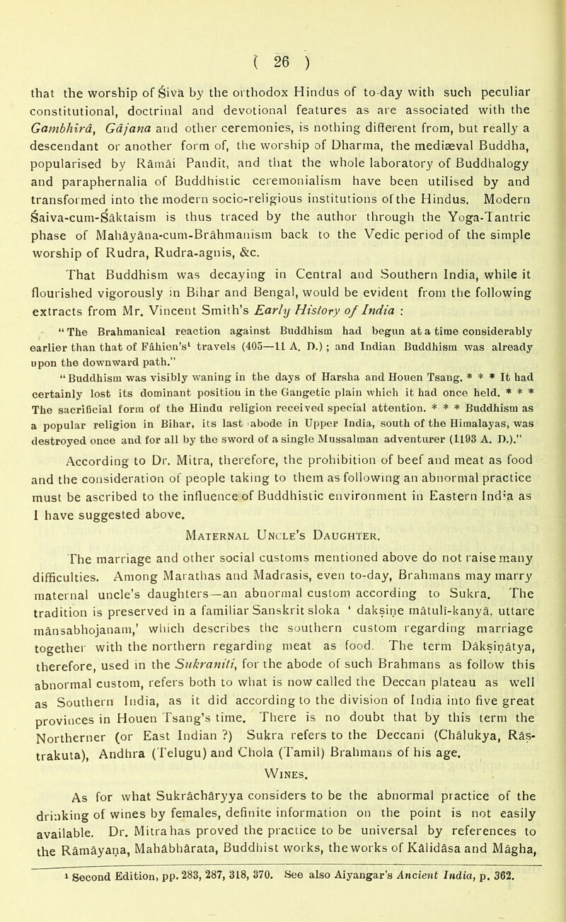 that the worship of Siva by the orthodox Hindus of to day with such peculiar constitutional, doctrinal and devotional features as are associated with the GambJiira, Gajana and other ceremonies, is nothing different from, but really a descendant or another form of, the worship of Dharma, the mediaeval Buddha, popularised by Ramai Pandit, and that the whole laboratory of Buddhalogy and paraphernalia of Buddhistic ceremonialism have been utilised by and transformed into the modern socic-religious institutions of the Hindus. Modern Saiva-cum-^aktaism is thus traced by the author through the Yoga-Tantric phase of Mahayana-cum-Brahmanism back to the Vedic period of the simple worship of Rudra, Rudra-agnis, &c. That Buddhism was decaying in Central and Southern India, while it flourished vigorously in Bihar and Bengal, would be evident from the following extracts from Mr. Vincent Smith’s Early History of India : “ The Brahmanical reaction against Buddhism had begun at a time considerably earlier than that of Fahien’s1 travels (405—11 A. D.) ; and Indian Buddhism was already upon the downward path.” “ Buddhism was visibly waning in the days of Harsha and Houen Tsaug. * * * It had certainly lost its dominant position in the Gangetic plain which it had once held. * * * The sacrificial form of the Hindu religion received special attention. * * * Buddhism as a popular religion in Bihar, its last abode in Upper India, south of the Himalayas, was destroyed once and for all by the sword of a single Mussalman adventurer (1193 A. D.). According to Dr. Mitra, therefore, the prohibition of beef and meat as food and the consideration of people taking to them as following an abnormal practice must be ascribed to the influence of Buddhistic environment in Eastern Ind:a as I have suggested above. Maternal Uncle’s Daughter. The marriage and other social customs mentioned above do not raise many difficulties. Among Marathas and Madrasis, even to-day, Brahmans may marry maternal uncle's daughters —an abnormal custom according to Sukra. The tradition is preserved in a familiar Sanskrit sloka 1 daksine matuli-kanya, uttare mansabhojanam,’ which describes the southern custom regarding marriage together with the northern regarding meat as food. The term Daksinatya, therefore, used in the Sukraniti, for the abode of such Brahmans as follow this abnormal custom, refers both to what is now called the Deccan plateau as well as Southern India, as it did according to the division of India into five great provinces in Houen Tsang’s time. There is no doubt that by this term the Northerner (or East Indian ?) Sukra refers to the Deccani (Chalukya, Ras- trakuta), Andhra (Telugu) and Chola (Tamil) Brahmans of his age. Wines. As for what Sukracharyya considers to be the abnormal practice of the drinking of wines by females, definite information on the point is not easily available. Dr. Mitra has proved the practice to be universal by references to the Ramayana, Mahabharata, Buddhist works, the works of Kalidasa and Magha, 1 Second Edition, pp. 283, 287, 318, 370. See also Aiyangar’s Ancient India, p. 362.
