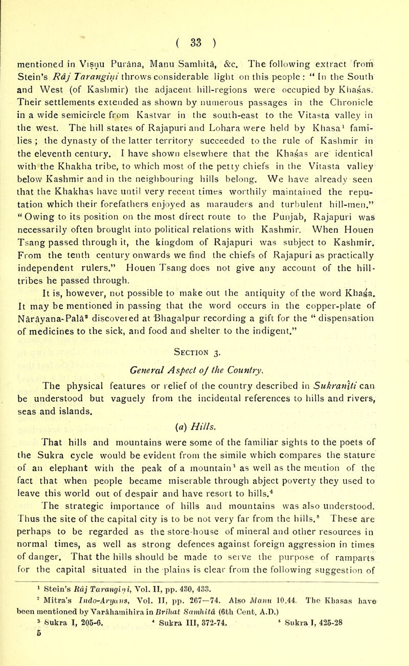 mentioned in Visnu Purana, Manu Samhita, &c. The following extract from Stein’s Raj Tarangini throws considerable light on this people: “ In the South and West (of Kashmir) the adjacent hill-regions were occupied by Khasas. Their settlements extended as shown by numerous passages in the Chronicle in a wide semicircle from Kastvar in the south-east to the Vitasta valley in the west. The hill states of Rajapuri and Lohara were held by Khasa1 2 3 fami- lies ; the dynasty of the latter territory succeeded to the rule of Kashmir in the eleventh century. I have shown elsewhere that the Khasas are identical with the Khakha tribe, to which most of the petty chiefs in the Vitasta valley below Kashmir and in the neighbouring hills belong. We have already seen that the Khakhas have until very recent times worthily maintained the repu- tation which their forefathers enjoyed as marauders and turbulent hill-men.” “Owing to its position on the most direct route to the Punjab, Rajapuri was necessarily often brought into political relations with Kashmir. When Houen Tsang passed through it, the kingdom of Rajapuri was subject to Kashmir. From the tenth century onwards we find the chiefs of Rajapuri as practically independent rulers.” Houen Tsang does not give any account of the hill- tribes he passed through. It is, however, not possible to make out the antiquity of the word Khasa. It may be mentioned in passing that the word occurs in the copper-plate of Narayana-Pala* discovered at Bhagalpur recording a gift for the “ dispensation of medicines to the sick, and food and shelter to the indigent.” Section 3. General Aspect oj the Country. The physical features or relief of the country described in Sukraniti can be understood but vaguely from the incidental references to hills and rivers, seas and islands. (a) Hills. That hills and mountains were some of the familiar sights to the poets of the Sukra cycle would be evident from the simile which compares the stature of an elephant with the peak of a mountain'1 as well as the mention of the fact that when people became miserable through abject poverty they used to leave this world out of despair and have resort to hills.4 The strategic importance of hills and mountains was also understood. Thus the site of the capital city is to be not very far from the hills.8 These are perhaps to be regarded as the store-house of mineral and other resources in normal times, as well as strong defences against foreign aggression in times of danger. That the hills should be made to serve the purpose of ramparts for the capital situated in the plains is clear from the following suggestion of 1 Stein’s Raj Tarangini, Vol. II, pp. 430, 433. 2 Mitra's Indo-Aryuns, Vol. II, pp. 267—74. Also Manu 10.44. The Khasas have been mentioned by Varahamihira in Briliat Samhitd (6th Cent. A.D.) 3 Sukra I, 205-6. 4 Sukra III, 372-74. ‘ Sukra I, 425-28 5