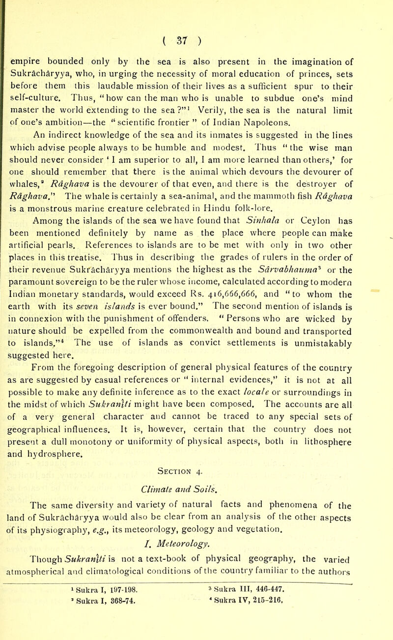 empire bounded only by the sea is also present in the imagination of Sukracharyya, who, in urging the necessity of moral education of princes, sets before them this laudable mission of their lives as a sufficient spur to their self-culture. Thus, “ how can the man who is unable to subdue one’s mind master the world extending to the sea?”1 * Verily, the sea is the natural limit of one’s ambition—the “scientific frontier ” of Indian Napoleons. An indirect knowledge of the sea and its inmates is suggested in the lines which advise people always to be humble and modest. Thus “ the wise man should never consider ‘ 1 am superior to all, I am more learned than others,’ for one should remember that there is the animal which devours the devourer of whales,3 Raghava is the devourer of that even, and there is the destroyer of Raghava. The whale is certainly a sea-animal, and the mammoth fish Raghava is a monstrous marine creature celebrated in Hindu folk-lore. Among the islands of the sea we have found that Sinhala or Ceylon has been mentioned definitely by name as the place where people can make artificial pearls. References to islands are to be met with only in two other places in this treatise. Thus in describing the grades of rulers in the order of their revenue Sukracharyya mentions the highest as the Sarvabhauma3 or the paramount sovereign to be the ruler whose income, calculated according to modern Indian monetary standards, would exceed Rs. 416,666,666, and “to whom the earth with its seven islands is ever bound.” The second mention of islands is in connexion with the punishment of offenders. “ Persons who are wicked by nature should be expelled from the commonwealth and bound and transported to islands.”4 The use of islands as convict settlements is unmistakably suggested here. From the foregoing description of general physical features of the country as are suggested by casual references or “ internal evidences,” it is not at all possible to make any definite inference as to the exact locale or surroundings in the midst of which Sukran\ti might have been composed. The accounts are all of a very general character and cannot be traced to any special sets of geographical influences. It is, however, certain that the country does not present a dull monotony or uniformity of physical aspects, both in lithosphere and hydrosphere. Section 4. Climate and Soils. The same diversity and variety of natural facts and phenomena of the land of Sukracharyya would also be clear from an analysis of the other aspects of its physiography, e.g., its meteorology, geology and vegetation. /. Meteorology. Though Sukranlti is not a text-book of physical geography, the varied atmospherical and climatological conditions of the country familiar to the authors 1 Sukra I, 197-198. J Sukra I, 368-74. 3 Sukra III, 446-447. 4 Sukra IV, 215-216,