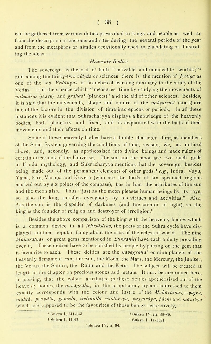 can be gathered from various duties prescribed to kings and people as well as from the description of customs and rites during the several periods of the year and from the metaphors or similes occasionally used in elucidating or illustrat- ing the ideas. Heavenly Bodies The sovereign is the lord of both '‘movable and immovable worlds;”1 and among the thirty-two vidyas or sciences there is the mention of Jyotisa as one of the six Vedangas or branches of learning auxiliary to the study of the Vedas It is the science which “ measures time by studying the movements of naksa/ras (stars) and grahas3 (planets)” and the aid of other sciences. Besides, it is said that the movements, shape and nature of the naksatras3 (stars) are one of the factors in the division of time into epochs or periods. In all these instances it is evident that Sukracharyya displays a knowledge of the heavenly bodies, both planetary and fixed, and is acquainted with the facts of their movements and their effects on time. Some of these heavenly bodies have a double character—first, as members of the Solar System governing the conditions of time, season, «&c., as noticed above, and, secondly, as apotheosised into divine beings and made rulers of certain directions of the Universe. The sun and the moon are two such gods in Hindu mythology, and Sukracharyya mentions that the sovereign, besides being made out of the permanent elements of other gods,4 e.g., Indra, Vayu, Yama, Fire, Varuna and Kuvera (who are the lords of six specified regions marked out by six points of the compass), has in him the attributes of the sun and the moon also. Thus ‘‘ just as the moon pleases human beings by its rays, so also the king satisfies everybody by his virtues and activities,” Also, “ as the sun is the dispeller of darkness (and the creator of light), so the king is the founder of religion and destroyer of irreligion.” Besides the above comparison of the king with the heavenly bodies which is a common device in all Nitisastras, the poets of the Sukra cycle have dis- played another popular fancy about the orbs of the celestial world. The nine Maharatnas or great gems mentioned in Sukraniti have each a deity presiding over it. These deities have to be satisfied by people by putting on the gem that is favourite to each. These deities are the navagrahab or nine planets of the heavenly firmament, viz., the Sun, the Moon, the Mars, the Mercury, the Jupiter, the Venus, the Saturn, the Rahu and the Ketu. The subject will be treated at length in the chapter on precious stones and metals. It may be mentioned here, in passing, that the colour attributed to these deities apotheosised out of the heavenly bodies, the navagralia, in the propitiatory hymns addressed to them exactly corresponds with the colour and lustre of the Maharatnas,—vajra, mukta, pravala, gomeda, indranila, vaiduryya, pusyar&ga, pachi and m&ntkya which are supposed to be the favourites of those beings respectively. 1 Sukra I, 141-143, 3 Sukra IV, iii. 88-89. * Sukra I, 41-42. 4 Sukra I, 14-1151,