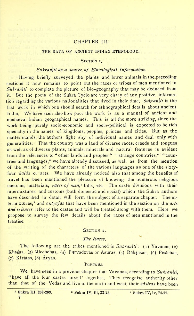 CHAPTER III. THE DATA OF ANCIENT INDIAN ETHNOLOGY. Section i. Sukraniti as a source of Ethnological Information. Having briefly surveyed the plants and lower animals in the preceding sections it now remains to point out the races or tribes of men mentioned in Sukraniti to complete the picture of Bio-geography that may be deduced from it. But the poe’s of the Sukra Cycle are very chary of any positive informa- tion regarding the various nationalities that lived in their time. Sukraniti is the last work in which one should search for ethnographical details about ancient India. We have seen also how poor the work is as a manual of ancient and mediaeval Indian geographical names. This is all the more striking, since the work being purely socio-economic and socio-political is expected to be rich specially in the names of kingdoms, peoples, princes and cities. But as the matter stands, the authors fight shy of individual names and deal only with generalities. That the country was a land of diverse races, creeds and tongues as well as of diverse plants, animals, minerals and natural features is evident from the references to “ other lands and peoples,’’ “strange countries,” “coun- tries and languages,” we have already discussed, as well as from the mention of the writing of the characters of the various languages as one of the sixty- four kalas or arts. We have already noticed also that among the benefits of travel has been mentioned the pleasure of knowing the numerous religious customs, materials, races of men,1 hills, etc. The caste divisions with their intermixtures and customs (both domestic and social) which the Sukra authors have described in detail will form the subject of a separate chapter. The in- termixtures,2 and antyajas that have been mentioned in the section on the arts and sciences refer to the castes and will be treated along with them. Here we propose to survey the few details about the races of men mentioned in the treatise. Section 2. The Races. The following are the tribes mentioned in Sukraniti: (1) Yavanas, (2) Khasas, (3) Mlechchas, (4) Purvadevas or Asuras, (5) Raksasas, (6) Pisachas, (7) Kiratas, (8) Aryas. Yavanas. We have seen in a previous chapter that Yavanas, according to Sukraniti, “have all the four castes mixed3 together. They recognise authority other than that of the Vedas and live in the north and west, their sdstras have been 1 Sukra III, 262-263. * Sukra IY, iii, 22-23. 3 Sukra IY, iv, 74-77.