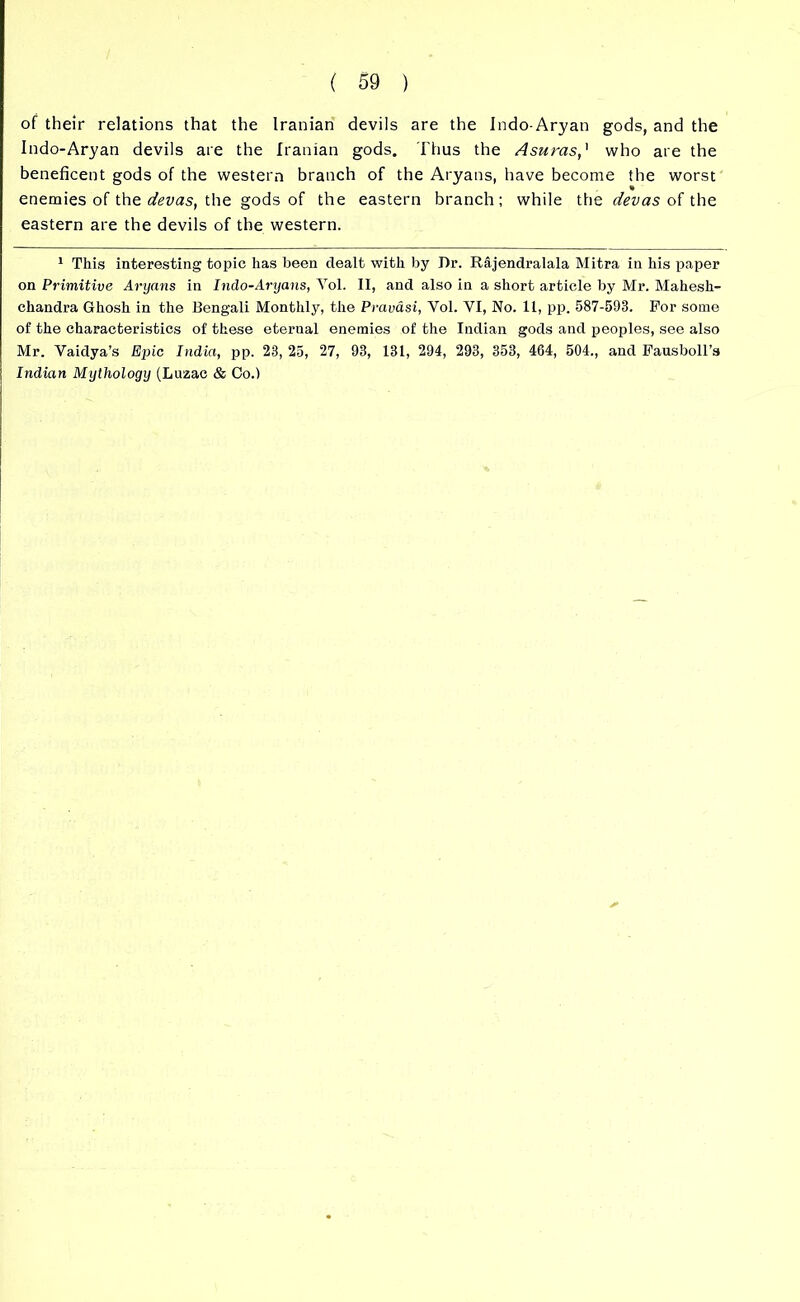 of their relations that the Iranian devils are the Indo-Aryan gods, and the Indo-Aryan devils are the Iranian gods. Thus the Asums,1 who are the beneficent gods of the western branch of the Aryans, have become the worst « enemies of the devas, the gods of the eastern branch; while the devas of the eastern are the devils of the western. 1 This interesting topic has been dealt with by Dr. Rajendralala Mitra in his paper on Primitive Aryans in Indo-Aryans, Yol. II, and also in a short article by Mr. Mahesh- chandra Ghosh in the Bengali Monthly, the Pravasi, Yol. VI, No. 11, pp. 587-593. For some of the characteristics of these eternal enemies of the Indian gods and peoples, see also Mr. Vaidya’s Epic India, pp. 23, 25, 27, 93, 131, 294, 293, 353, 464, 504., and Fausboll’s Indian Mythology (Luzac & Co.)