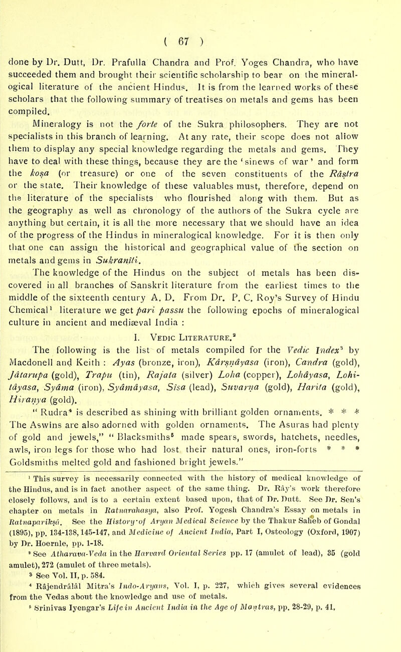 done by Dr. Dutt, Dr. Prafulla Chandra and Prof. Yoges Chandra, who have succeeded them and brought their scientific scholarship to bear on the mineral- ogical literature of the ancient Hindus. It is from the learned works of these scholars that the following summary of treatises on metals and gems has been compiled. Mineralogy is not the forte of the Sukra philosophers. They are not specialists in this branch of learning. At any rate, their scope does not aliow them to display any special knowledge regarding the metals and gems. They have to deal with these things, because they are the ‘sinews of war’ and form the kosa (or treasure) or one of the seven constituents of the Rastra or the state. Their knowledge of these valuables must, therefore, depend on the literature of the specialists who flourished along with them. But as the geography as well as chronology of the authors of the Sukra cycle are anything but certain, it is all the more necessary that we should have an idea of the progress of the Hindus in mineralogical knowledge. For it is then only that one can assign the historical and geographical value of the section on metals and gems in Sukranili. The knowledge of the Hindus on the subject of metals has been dis- covered in all branches of Sanskrit literature from the earliest times to the middle of the sixteenth century A, D. From Dr. P. C. Roy’s Survey of Hindu Chemical1 * literature we get pari passu the following epochs of mineralogical culture in ancient and mediaeval India : I. Vedic Literature.3 The following is the list of metals compiled for the Vedic Index3 by Macdonell and Keith : Ay as (bronze, iron), Karsnayasa (iron), Candra (gold), Jatarupa (gold), Trapu (tin), Rajala (silver) Lolia (copper), Lohayasa, Lohi- layasa, Syama (iron), Sydmayasa, S/sa (lead), Suvarna (gold), Hard a (gold), Hit any a (gold). “ Rudra4 * is described as shining with brilliant golden ornaments. * * * The Aswins are also adorned with golden ornaments. The Asuras had plenty of gold and jewels,” ” Blacksmiths6 made spears, swords, hatchets, needles, awls, iron legs for those who had lost their natural ones, iron-forts * * * Goldsmiths melted gold and fashioned bright jewels.” 1 This survey is necessarily connected with the history of medical knowledge of the Hindus, and is in fact another aspect of the same thing. Dr. Ray's work therefore closely follows, and is to a certain extent based upon, that of Dr. Dutt. See Dr. Sen’s chapter on metals in Ratnaraliasya, also Prof. Yogesh Chandra's Essay on metals in Ratnapaviksci. See the History-of Aryan Medical Science by the Tliakur Salieb of Gondal (1895), pp. 134-138,145-147, and Medicine of Ancient India, Part I, Osteology (Oxford, 1907) by Dr. Hoernle, pp. 1-18. 1 See Atliarava-Veda in the Harvard Oriental Series pp. 17 (amulet of lead), 35 (gold amulet), 272 (amulet of three metals). 3 See Yol. II, p. 584. 4 Rajendralal Mitra's Indo-Aryans, Vol. I, p. 227, which gives several evidences from the Yedas about the knowledge and use of metals. 6 Srinivas Iyengar’s Lifein Ancient India in the Age of Mantras, pp. 28-29, p. 41.