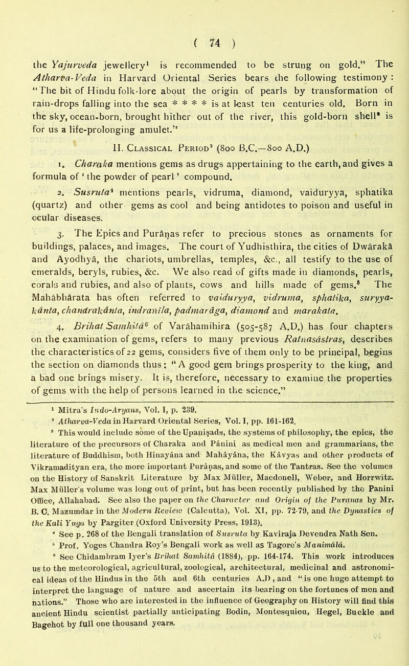 the Yajurveda jewellery1 * is recommended to be strung on gold.” The Atharva- Veda in Harvard Oriental Series bears the following testimony : “The bit of Hindu folk-lore about the origin of pearls by transformation of rain-drops falling into the sea * * * * is at least ten centuries old. Born in the sky, ocean-born, brought hither out of the river, this gold-born shell* is for us a life-prolonging amulet.” II. Classical Period3 4 * (800 B.C. —800 A.D.) 1. Charaka mentions gems as drugs appertaining to the earth, and gives a formula of ‘ the powder of pearl ’ compound. 2. Susrula1 mentions pearls, vidruma, diamond, vaiduryya, sphatika (quartz) and other gems as cool and being antidotes to poison and useful in ocular diseases. 3. The Epics and Puranas refer to precious stones as ornaments for buildings, palaces, and images. The court of Yudhisthira, the cities of Dwaraki and Ayodhya, the chariots, umbrellas, temples, &c., all testify to the use of emeralds, beryls, rubies, &c. We also read of gifts made in diamonds, pearls, corals and rubies, and also of plants, cows and hills made of gems.8 The Mahabhdrata has often referred to vaiduryya, vidruma, sphatika, suryya- kanta, chandrakanta, indranila, padmaraga, diamond and marakala. 4. Brihat Samhita6 * of Varahamihira (505-587 A.D.) has four chapters on the examination of gems, refers to many previous Ralnasastras, describes the characteristics of 22 gems, considers five of them only to be principal, begins the section on diamonds thus; “A good gem brings prosperity to the king, and a bad one brings misery. It is, therefore, necessary to examine the properties of gems with the help of persons learned in the science.” 1 Mitra's Indo-Aryans, Vol, I, p. 239. 1 Atharva-Veda in Harvard Oriental Series, Vol. I, pp. 161-162. 3 This would include some of theUpaui§ads, the systems of philosophy, the epics, the literature of the precursors of Charaka and Panini as medical men and grammarians, the literature of Buddhism, both Hinayana and Mahayana, the Kavyas and other products of Vikramadityan era, the more important Puranas, and some of the Tantras. See the volumes on the History of Sanskrit Literature by Max Muller, MacdonelJ, Weber, and Horrwitz. Max Muller s volume was long out of print, but has been recently published by the Panini Office, Allahabad. See also the paper on the Character and Origin of the Puranas by Mr. B. C. Mazumdar in the Modern Review (Calcutta), Vol. XI, pp. 72-79, and the Dynasties of the Kali Yngu by Pargiter (Oxford University Press, 1913). 4 See p. 268 of the Bengali translation of Susruta by Kaviraja Devendra Nath Sen. 6 Prof. Yoges Chandra Roy’s Bengali work as well as Tagore’s Manimala. 6 See Chidambram Iyer’s Brihat Samhita (1884), pp. 164-174. This work introduces us to the meteorological, agricultural, zoological, architectural, medicinal and astronomi- cal ideas of the Hindus in the 5th and 6th centuries A.D , and “ is one huge attempt to interpret the language of nature and ascertain its bearing on the fortunes of men and nations.’’ Those who are interested in the influence of Geography on History will find this ancient Hindu scientist partially anticipating Bodiu, Montesquieu, Hegel, Buckle and Bagehot by full one thousand years.