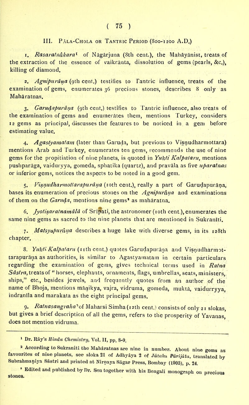 III. Pala-Chola or Tantric Period (800-1200 A.D.) 1. Rasaratndkara1 of Nagarjuna (8th cent.), the Mahdyanist, treats of the extraction of the essence of vaikranta, dissolution of gems (pearls, &c.), killing of diamond. 2. Agnipurana (9th cent.) testifies to Tantric influence, treats of the examination of gems, enumerates 36 precious stones, describes 8 only as Maharatnas. 3. Garudapurana (9th cent.) testifies to Tantric influence, also treats of the examination of gems and enumerates them, mentions Turkey, considers 12 gems as principal, discusses the features to be noticed in a gem before estimating value. 4. Agastyamatam (later than'Garuda, but previous to Visnudharmottara) mentions Arab and Turkey, enumerates ten gems, recommends the use of nine gems for the propitiation of nine planets, is quoted in Yukti Kalpataru, mentions pushparaga, vaiduryya, gomeda, sphatika (quartz), and pravala as five uparatnas or inferior gems, notices the aspects to be noted in a good gem. 5. Visnudharmottarapurana (10th cent.), really a part of Garudapurana, bases its enumeration of precious stones on the Agnipurana and examinations of them on the Garuda, mentions nine gems* as maharatna. 6. Jyotisaratnamala of Sr ipati, the astronomer (10th cent.), enumerates the same nine gems as sacred to the nine planets that are mentioned in Sukraniti. 7. Matsyapurdna describes a huge lake with diverse gems, in its 128th chapter. 8. Yukti Kalpataru (nth cent.) quotes Garudapurana and Visnudharmot- tarapurana as authorities, is similar to Agastyamatam in certain particulars regarding the examination of gems, gives technical terms used in Ratna Sastra, treats of “ horses, elephants, ornaments, flags, umbrellas, seats, ministers, ships,” etc,, besides jewels, and frequently quotes from an author of the name of Bhoja, mentions manikya, vajra, vidruma, gomeda, mulcts, vaidurryya, indranila and marakata as the eight principal gems. 9. Ratnasangraha'oi Maharsi Simha(i2th cent.) consists of only 21 slokas, but gives a brief description of all the gems, refers to the prosperity of Yavanas, does not mention vidruma. 1 Dr. Ray’s Hindu Chemistry, Yol. II, pp. 8-9. 2 According to Sukraniti the Maharatnas are nine in number. About nine gems as favourites of nine planets, see sloka 21 of Adhy&ya 2 of Jdtalcu P&rijutii, translated by Subrahmaniya Sastri and printed at Nirnaya Sagar Press, Bombay (1903), p. 24. Edited and published by Dr. Sen together with his Bengali monograph on precious stones.