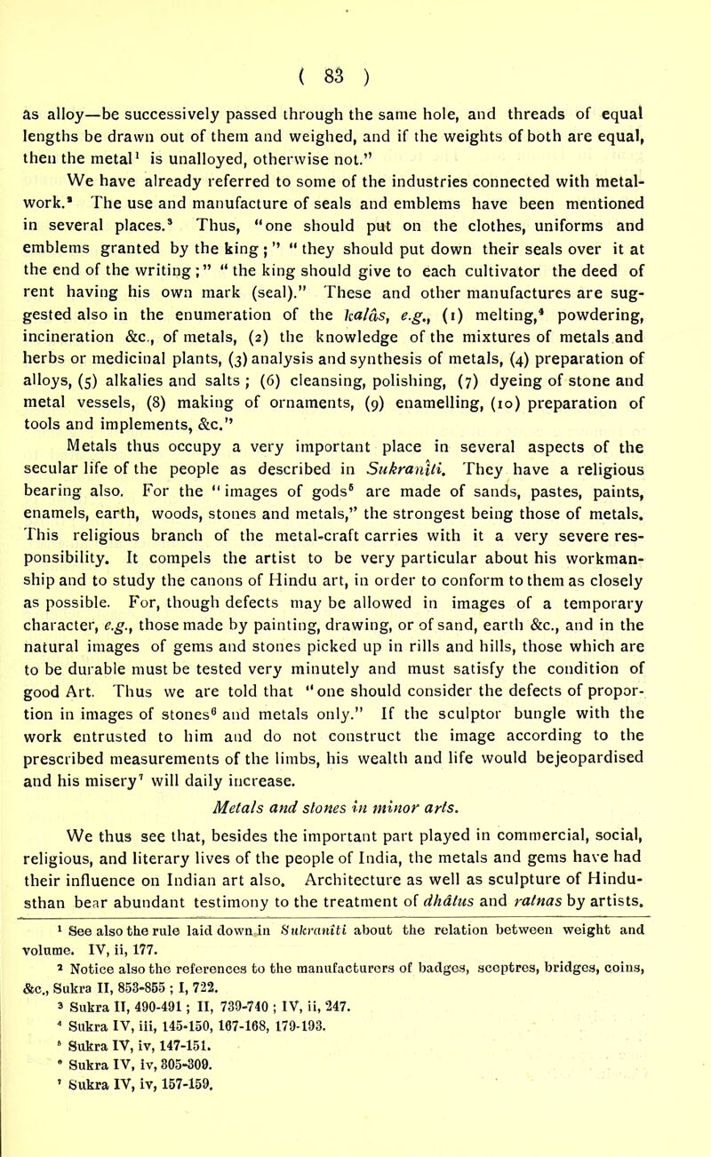 as alloy—be successively passed through the same hole, and threads of equal lengths be drawn out of them and weighed, and if the weights of both are equal, then the metal1 2 is unalloyed, otherwise not.” We have already referred to some of the industries connected with metal- work.* The use and manufacture of seals and emblems have been mentioned in several places.3 Thus, “one should put on the clothes, uniforms and emblems granted by the king ; ” “ they should put down their seals over it at the end of the writing “ the king should give to each cultivator the deed of rent having his own mark (seal).” These and other manufactures are sug- gested also in the enumeration of the kal&s, e.g., (i) melting,4 powdering, incineration &c., of metals, (2) the knowledge of the mixtures of metals and herbs or medicinal plants, (3) analysis and synthesis of metals, (4) preparation of alloys, (5) alkalies and salts; (6) cleansing, polishing, (7) dyeing of stone and metal vessels, (8) making of ornaments, (9) enamelling, (10) preparation of tools and implements, &c.” Metals thus occupy a very important place in several aspects of the secular life of the people as described in Sukraniti. They have a religious bearing also. For the “ images of gods5 are made of sands, pastes, paints, enamels, earth, woods, stones and metals,” the strongest being those of metals. This religious branch of the metal-craft carries with it a very severe res- ponsibility. It compels the artist to be very particular about his workman- ship and to study the canons of Hindu art, in order to conform to them as closely as possible. For, though defects may be allowed in images of a temporary character, e.g., those made by painting, drawing, or of sand, earth &c., and in the natural images of gems and stones picked up in rills and hills, those which are to be durable must be tested very minutely and must satisfy the condition of good Art. Thus we are told that “ one should consider the defects of propor- tion in images of stones6 and metals only.” If the sculptor bungle with the work entrusted to him and do not construct the image according to the prescribed measurements of the limbs, his wealth and life would bejeopardised and his misery1 will daily increase. Metals and stones in minor arts. We thus see that, besides the important part played in commercial, social, religious, and literary lives of the people of India, the metals and gems have had their influence on Indian art also. Architecture as well as sculpture of Hindu- stan bear abundant testimony to the treatment of dhatus and ratnas by artists. 1 See also the rule laid down in Sukraniti about the relation between weight and volume. IV, ii, 177. 2 Notice also the references to the manufacturers of badges, sceptres, bridges, coins, &c., Sukra II, 853-855 ; I, 722. a Sukra II, 490-491; II, 739-740 ; IV, ii, 247. 4 Sukra IV, iii, 145-150, 107-168, 179-193. 6 Sukra IV, iv, 147-151.  Sukra IV, iv, 305-309. 1 Sukra IV, iv, 157-159,