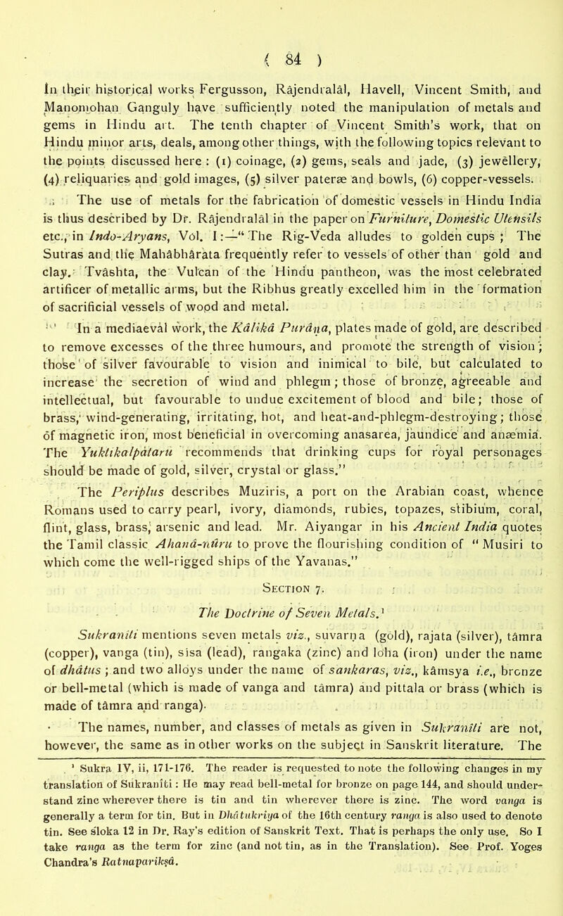 la their historical works Fergusson, Rajendralal, Havell, Vincent Smith, and Manoniohan Ganguly have sufficiently noted the manipulation of metals and gems in Hindu art. The tenth chapter of Vincent Smith’s work, that on Hindu minor arts, deals, among other things, with the following topics relevant to the points discussed here : (i) coinage, (2) gems, seals and jade, (3) jewellery, (4) reliquaries and gold images, (5) silver paterae and bowls, (6) copper-vessels. The use of metals for the fabrication of domestic vessels in Hindu India is thus described by Dr. Rajendralal in the paper on Furniture, Domestic Utensils etc., in Indo-Aryans, Vol. I:—“ The Rig-Veda alludes to golden cups ; The Sutras and the Mahdbharata frequently refer to vessels of other than gold and clay.’ Tvashta, the Vulcan of the Hindu pantheon, was the most celebrated artificer of metallic arms, but the Ribhus greatly excelled him in the formation of sacrificial vessels of wopd and metal. ' ‘ In a mediaeval work, the Kalika Pur Ana, plates made of gold, are described to remove excesses of the three humours, and promote the strength of vision '; thohe1 of silver favourable to vision and inimical to bile, but calculated to increase the secretion of wind and phlegm; those of bronze, agreeable and intellectual, but favourable to undue excitement of blood and bile; those of brass,' wind-generating, irritating, hot, and heat-and-phlegm-destroying; those of magnetic iron, most beneficial in overcoming anasarea, jaundice and anaemia. The Yuktikalpdta.ru recommends that drinking cups for royal personages should be made of gold, silver, crystal or glass.” The Periplus describes Muziris, a port on the Arabian coast, whence Romans used to carry pearl, ivory, diamonds, rubies, topazes, stibium, coral, flint, glass, brassj arsenic and lead. Mr. Aiyangar in his Ancient India quotes the Tamil classic Ahana-nAru to prove the flourishing condition of “ Musiri to which come the well-rigged ships of the Yavanas.” Section 7. The Doctrine of Seven Metals.' Sukraniti mentions seven metals viz., suvarna (gold), rajata (silver), tamra (copper), vanga (tin), sisa (lead), rangaka (zinc) and loha (iron) under the name of dhatus ; and two alloys under the name of sankaras, vis., kamsya i.e., bronze or bell-metal (which is made of vanga and tamra) and pittala or brass (which is made of tamra and ranga). The names, number, and classes of metals as given in Sukraniti are not, however, the same as in other works on the subject in Sanskrit literature. The 1 Sukra IV, ii, 171-176. The reader is requested to note the following changes in my translation of Sukraniti: He may read bell-metal for bronze on page 144, and should under- stand zinc wherever there is tin and tin wherever there is zinc. The word vanga is generally a term for tin. But in Dluitukriyaot the 16th century ranga is also used to denote tin. See sloka 12 in Dr. Ray’s edition of Sanskrit Text. That is perhaps the only use. So I take ranga as the term for zinc (and not tin, as in the Translation). See Prof. Yoges Chandra’s Ratnaparik§d.