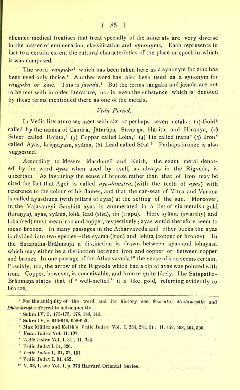 chemico- medical treatises that treat specially of the minerals are very diverse in the matter of enumeration, classification and synonyms. Each represents in fact to a certain extent the cultural characteristics of the place or epoch in which it was composed. The word rangaka1 which has been taken here as a synonym for zinc has been used only thrice.1 2 3 Another word has also been used as a synonym for rangaka or zinc. This \s jasadd.* But the terms rangaka and jasada are not to be met with in older literature, nor is even the substance which is denoted by these terms mentioned there as one of the metals. Vedic Period. In Vedic literature we meet with six or perhaps seven metals : (i) Gold4 * called by the names of Candra, Jatarupa, Suvarna, Harita, and Hiranya, (2) Silver called Rajata,6 * (3) Copper called Loha,6 (4) Tin called trapu1 (5) Iron8 called Ayas, krisnayasa, syama, (6) Lead called Sisa 9 Perhaps bronze is also suggested. According to Messrs. Macdonell and Keith, the exact metal denot- ed by the word ayas when used by itself, as always in the Rigveda, is uncertain. As favouring the sense of bronze rather than that of iron may be cited the fact that Agni is called ayo-damstra, (with the teeth of ayas) with reference to the colour of his flames, and that the car-seat of Mitra and Varuna is called ayasthuna (with pillars of ayas) at the setting of the sun. Moreover, in the Vajasaneyi Samhita ayas is enumerated in a list of six metals : gold (hiranya), ayas, syama, loha, lead (sisa), tin (trapu). Here syama (swarthy) and loha (red) must mean iron and copper, respectively ; ayas would therefore seem to mean bronze. In many passages in the Atharvaveda and other books the ayas is divided into two species—the syama (iron) and lohita (copper or bronze). In the Satapatha-Brahmana a distinction is drawn between ayas and lohayasa which may either be a distinction between iron and copper or between copper and bronze. In one passage of the Atharvaveda10 the sense of iron seems certain. Possibly, too, the arrow of the Rigveda which had a tip of ayas was pointed with iron. Copper, however, is conceivable, and bronze quite likely. The Satapatha- Brahmana states that if  well-melted ” it is like gold, referring evidently to bronze. 1 For the antiquity of the word and its history see Sasruta, Madanapala and Dh&tukriya referred to subsequently. * Sukra IV, ii, 173-175, 176, 183, 144. 3 Sukra IV, v, 646-648, 658-659. 4 Max Muller and Keith’s Vedic Index Vol. 1,254,281,31; 11,459,498,504,505. 6 Vedic Index Vol. II, 197. ' Vedic Index Vol. I, 31; II, 234. 1 Vedic Index I, 31,326. 8 Vedic Index I, 31, 32, 151. 0 Vedic Index I, 31, 452. 10 V. 28,1, see Vol. I, p. 272 Harvard Oriental Series.
