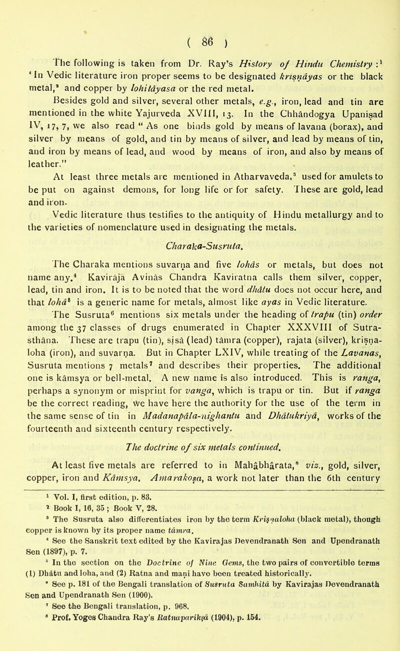 ‘ In Vedic literature iron proper seems to be designated krisnayas or the black metal,’ and copper by lohitayasa or the red metal. Besides gold and silver, several other metals, e.g., iron, lead and tin are mentioned in the white Yajurveda XVIII, 13. In the Chhandogya Upanisad IV, 17, 7, we also read  As one binds gold by means of lavana (borax), and silver by means of gold, and tin by means of silver, and lead by means of tin, and iron by means of lead, and wood by means of iron, and also by means of leather.” At least three metals are mentioned in Atharvaveda,3 used for amulets to be put on against demons, for long life or for safety. These are gold, lead and iron. Vedic literature thus testifies to the antiquity of Hindu metallurgy and to the varieties of nomenclature used in designating the metals. Charaka-Susruta. The Charaka mentions suvarna and five lohds or metals, but does not name any.4 * Kaviraja Avinas Chandra Kaviratna calls them silver, copper, lead, tin and iron. It is to be noted that the word dhdtu does not occur here, and that lolia1 is a generic name for metals, almost like ayas in Vedic literature. The Susruta6 mentions six metals under the heading of trapu (tin) order among the 37 classes of drugs enumerated in Chapter XXXVIII of Sutra- sthana. These are trapu (tin), sisa (lead) tdmra (copper), rajata (silver), krisna- loha (iron), and suvarna. But in Chapter LXIV, while treating of the Lavanas, Susruta mentions 7 metals7 and describes their properties. The additional one is kamsya or bell-metal. A new name is also introduced. This is ranga, perhaps a synonym or misprint for vanga, which is trapu or tin. But if ranga be the correct reading, we have here the authority for the use of the term in the same sense of tin in Madanapala-nighantu and Dhatukriya, works of the fourteenth and sixteenth century respectively. The doctrine of six metals continued. At least five metals are referred to in Mahabharata,8 viz., gold, silver, copper, iron and Kamsya. Antarakosa, a work not later than the 6th century 1 Vol. I, first edition, p. 83. 1 Book I, 10, 35 ; Book V, 28. 8 The Susruta also differentiates iron by the term Krij imlolwt (black metal), though copper is known by its proper name tamra. 4 See the Sanskrit text edited by the Kavirajas Jlevendranath Sen and tJpendranath Sen (1897), p. 7. 6 In the section on the Doctrine of Nine Gems, the two pairs of convertible terms (1) Dhatu andloha, and (2) Ratna and manihavo been treated historically. ” See p. 181 of the Bengali translation of Susruta Samhita by Kavirajas Devendranath Sen and Upendranath Sen (1900). ’ See the Bengali translation, p. 968. 8 Prof. Yoges Chandra Ray’s Ratmparik§& (1904), p. 154.