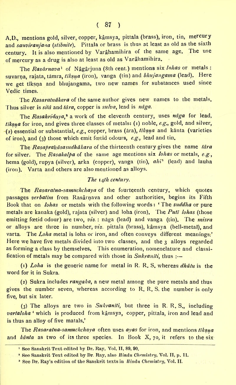 A.D., mentions gold, silver, copper, kamsya, pittala (brass), iron, tin, mercury and sauviranjana (stibmte). Pittala or brass is thus at least as old as the sixth century. It is also mentioned by Varahamihira of the same age. The use of mercury as a drug is also at least as old as Varahamihira. The Rasdrnava1 of Nagarjuna (8th cent.) mentions six lohas or metals : suvarna, rajata, tamra, tiksna (iron), vanga (tin) and bhujcrngama (lead). Here we get tiksna and bhujangama, two new names for substances used since Vedic times. The Rasaralnakara of the same author gives new names to the metals. Thus silver is si/d and tdra, copper is sulva, lead is ndga. The Rasahridaya,% a work of the eleventh century, uses ndga for lead, tiJcsna for iron, and gives three classes of metals: (i) noble, e.g., gold, and silver, (2) essential or substantial, e.g., copper, brass (ara), tiksna and kanta (varieties of iron), and (3) those which emit foetid odours, e.g., lead and tin. The RasapraMsasudhakara of the thirteenth century gives the name (ara for silver. The Rasakalpa of the same age mentions six lohas or metals, e.g., hema (gold), rupya (silver), arka (copper), vanga (tin), aliP (lead) and lauha (iron). Varta and others are also mentioned as alloys. The 14th century. The Rasaralna-samuchchaya of the fourteenth century, which quotes passages verbatim from Rasarnava and other authorities, begins its Fifth Book that on lohas or metals with the following words: ‘ The suddha or pure metals are kanaka (gold), rajata (silver) and loha (iron). The Pud lohas (those emitting foetid odour) are two, viz. : naga (lead) and vanga (tin). The tnisra or alloys are three in number, viz. pittala (brass), kamsya (bell-metal), and varta. The Loha metal is loha or iron, and often conveys different meanings:' Here we have five metals divided into two classes, and the 3 alloys regarded as forming a class by themselves. This enumeration, nomenclature and classi- fication of metals may be compared with those in Sukraniti, thus :— (1) Loha is the generic name for metal in R. R. S. whereas dhatu is the word for it in Sukra. (2) Sukra includes rangaka, a new metal among the pure metals and thus gives the number seven, whereas according to R. R. S. the number is only five, but six later. (3) The alloys are two in Sukraniti, but three in R. R. S., including vartaloha 1 which is produced from kamsya, copper, pittala, iron and lead and is thus an alloy of five matals.’ The Rasaralna-samuchchaya often uses ayas for iron, and mentions tiksna and kanta as two of its three species. In Book X, 70, it refers to the six 1 See Sanskrit Text edited by Dr. Ray, Yol. II, 89, 90. 2 See Sanskrit Text edited by Dr. Ray, also Hindu Chemistry, Yol. II, p. 11. 2 See Dr. Ray’s edition of the Sanskrit texts in Hindu Chemistry, Yol. II.