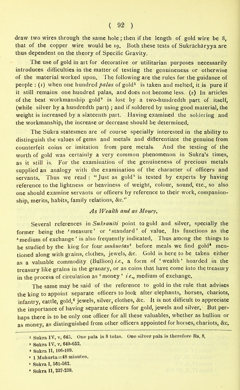 draw two wires through the same hole; then if the length of gold wire be 8, that of the copper wire would be 19. Both these tests of Sukracharyya are thus dependent on the theory of Specific Gravity. The use of gold in art for decorative or utilitarian purposes necessarily introduces difficulties in the matter of testing the genuineness or otherwise of the material worked upon. The following are the rules for the guidance of people : (1) when one hundred palas of gold* 1 is taken and melted, it is pure if it still remains one hundred palas, and does not become less. (2) In articles of the best workmanship gold2 is lost by a two-hundredth part of itself, (while silver by a hundredth part) ; and if soldered by using good material, the weight is increased by a sixteenth part. Having examined the soldering and the workmanship, the increase or decrease should be determined. The Sukra statesmen are of course specially interested in the ability to distinguish the values of gems and metals and differentiate the genuine from counterfeit coins or imitation from pure metals. And the testing of the worth of gold was certainly a very common phenomenon in Sukra’s times, as it still is. For the examination of the genuineness of precious metals supplied an analogy with the examination of the character of officers and servants. Thus we read : “Just as gold3 is tested by experts by having reference to the lightness or heaviness of weight, colour, sound, etc., so also one should examine servants or officers by reference to their work, companion- ship, merits, habits, family relations, &c.’’ As Wealth and as Money. Several references in Sukraniti point to gold and silver, specially the former being the ‘measure’ or ‘standard’ of value. Its functions as the 4 medium of exchange ’ is also frequently indicated. Thus among the things to be studied by the king for four muhurtas4 before meals we find gold* men- tioned along with grains, clothes, jewels, &c. Gold is here to be taken either as a valuable commodity (Bullion) i.e., a form of ‘wealth’ hoarded in the treasury like grains in the granary, or as coins that have come into the treasury in the process of circulation as ‘ money ’ i.e., medium of exchange. The same may be said of the reference to gold in the rule that advises the king to appoint separate officers to look after elephants, horses, chariots, infantry, cattle, gold,0 jewels, silver, clothes, &c. It is not difficult to appreciate the importance of having separate officers for gold, jewels and silver. But per- haps there is to be only one officer for all these valuables, whether as bullion or as money, as distinguished from other officers appointed for horses, chariots, &c. 1 Sukra IV, v, 645. One pala is 8 tolas. One silver pala is therefore Rs. 8, 1 Sukra IV, v, 649-652. » Sukra II, 106-109. * 1 Muhurta=48 minutes. * Sukra I, 561-562. * Sukra II, 237-238.