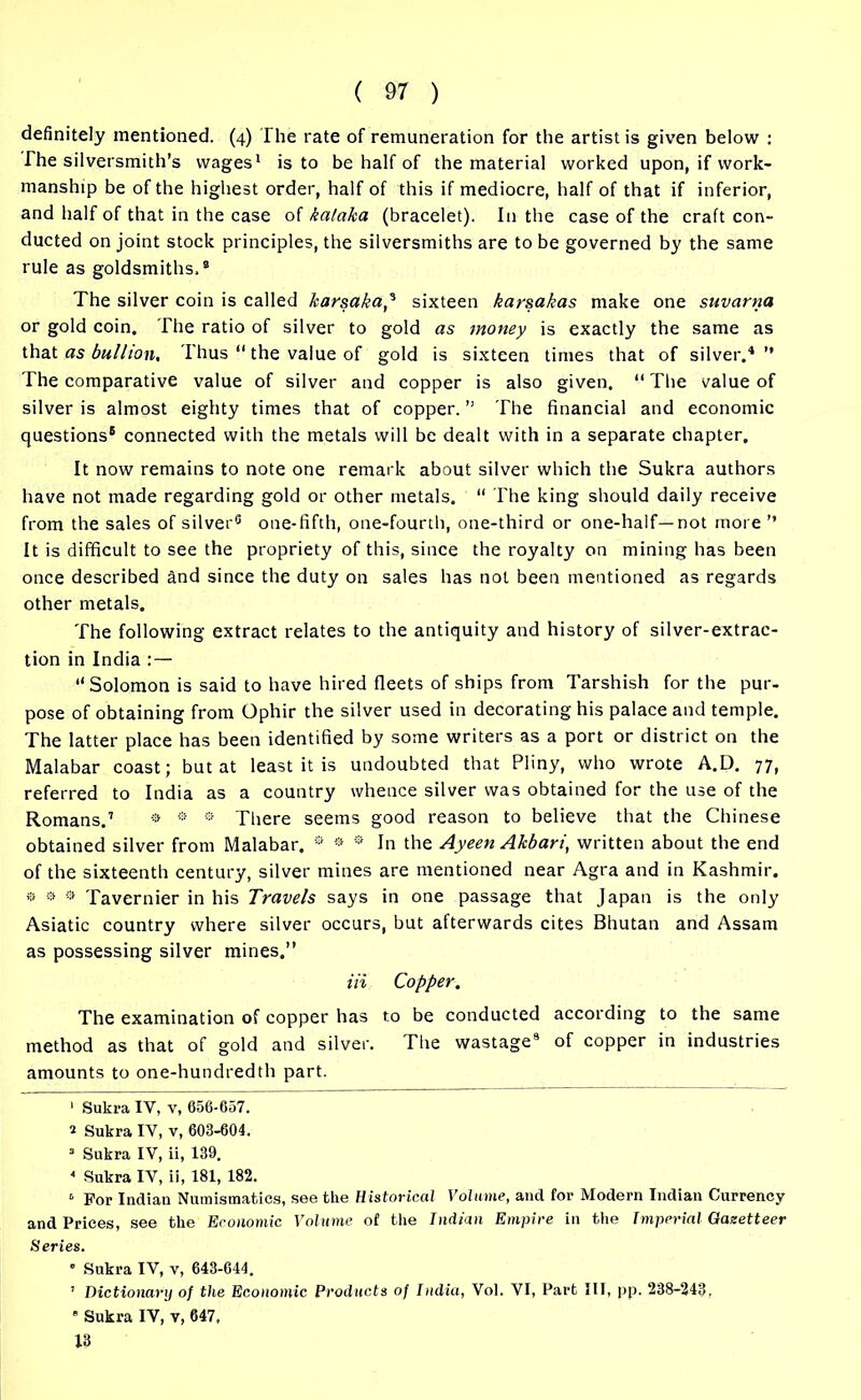 definitely mentioned. (4) The rate of remuneration for the artist is given below : The silversmith’s wages1 * is to be half of the material worked upon, if work- manship be of the highest order, half of this if mediocre, half of that if inferior, and half of that in the case of kalaka (bracelet). In the case of the craft con- ducted on joint stock principles, the silversmiths are to be governed by the same rule as goldsmiths.® The silver coin is called karsaka,3 4 * sixteen karsakas make one suvarna or gold coin. The ratio of silver to gold as money is exactly the same as that as bullion. Thus “ the value of gold is sixteen times that of silver.'*” The comparative value of silver and copper is also given. “The value of silver is almost eighty times that of copper. ” The financial and economic questions8 connected with the metals will be dealt with in a separate chapter. It now remains to note one remark about silver which the Sukra authors have not made regarding gold or other metals. “ The king should daily receive from the sales of silver6 one-fifth, one-fourth, one-third or one-half—not more ” It is difficult to see the propriety of this, since the royalty on mining has been once described and since the duty on sales has not been mentioned as regards other metals. The following extract relates to the antiquity and history of silver-extrac- tion in India : — “Solomon is said to have hired fleets of ships from Tarshish for the pur- pose of obtaining from Ophir the silver used in decorating his palace and temple. The latter place has been identified by some writers as a port or district on the Malabar coast; but at least it is undoubted that Pliny, who wrote A.D. 77, referred to India as a country whence silver was obtained for the use of the Romans.7 ® * * There seems good reason to believe that the Chinese obtained silver from Malabar. ® ® 0 In the Ayeen Akbari, written about the end of the sixteenth century, silver mines are mentioned near Agra and in Kashmir. ® a 9 Tavernier in his Travels says in one passage that Japan is the only Asiatic country where silver occurs, but afterwards cites Bhutan and Assam as possessing silver mines.” Hi Copper. The examination of copper has to be conducted according to the same method as that of gold and silver. The wastage9 of copper in industries amounts to one-hundredth part. 1 Sukra IY, v, 656-057. * Sukra IY, v, 603-604. 3 Sukra IV, ii, 139. 4 Sukra IV, ii, 181, 182. 3 For Indian Numismatics, see the Historical Volume, and for Modern Indian Currency and Prices, see the Economic Volume of the Indian Empire in the Imperial Gazetteer Series. ’ Sukra IV, v, 643-644. 1 Dictionary of the Economic Products of India, Vol. VI, Part III, pp. 238-243. s Sukra IV, v, 647, 13