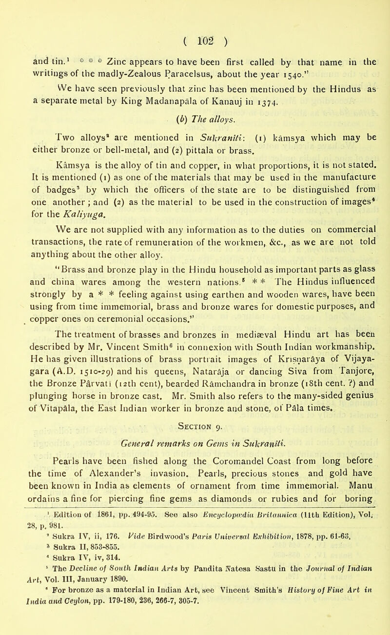 and tin.1 * * * * Zinc appears to have been first called by that name in the writings of the madly-Zealous Paracelsus, about the year 1540.” We have seen previously that zinc has been mentioned by the Hindus as a separate metal by King Madanapala of Kanauj in 1374. (6) The alloys. Two alloys* are mentioned in Sukraniti: (1) kamsya which may be either bronze or bell-metal, and (2) pittala or brass. Kamsya is the alloy of tin and copper, in what proportions, it is not stated. It is mentioned (1) as one of the materials that may be used in the manufacture of badges3 by which the officers of the state are to be distinguished from one another ; and (2) as the material to be used in the construction of images4 5 for the Kaliyuga. We are not supplied with any information as to the duties on commercial transactions, the rate of remuner ation of the workmen, &c., as we are not told anything about the other alloy. “Brass and bronze play in the Hindu household as important parts as glass and china wares among the western nations.6 * * I'he Hindus influenced strongly by a * * feeling against using earthen and wooden wares, have been using from time immemorial, brass and bronze wares for domestic purposes, and copper ones on ceremonial occasions.” The treatment of brasses and bronzes in mediaeval Hindu art has been described by Mr. Vincent Smith® in connexion with South Indian workmanship. He has given illustrations of brass portrait images of Knsnar&ya of Vijaya- gara (A.D. 1510-29) and his queens, Nataraja or dancing Siva from Tanjore, the Bronze P&rvati (12th cent), bearded Ramchandra in bronze (18th cent. ?) and plunging horse in bronze cast. Mr. Smith also refers to the many-sided genius of VitapMa, the East Indian worker in bronze and stone, of PMa times. Section 9. General remarks on Gems in Sukraniti- Pearls have been fished along the Coromandel Coast from long before the time of Alexander’s invasion. Pearls, precious stones and gold have been known in India as elements of ornament from time immemorial. Manu ordains a fine for piercing fine gems as diamonds or rubies and for boring ' Edition of 1861, pp. 494-95. See also Encyclopcedia Britannica (11th Edition), Vol. 28, p. 981. 3 Sukra IV, ii, 176. Vide Birdwood’s Paris Universal Exhibition, 1878, pp. 61-69. a Sukra II, 853-855. 4 Sukra IV, iv, 314. 5 The Decline of South Indian Arts by Pandita Natesa Sastu in the Journal of Indian Art, Vol. HI, January 1890. ' For bronze as a material in ludian Art, see Vincent Smith’s History of Fine Art in India and Ceylon, pp. 179-180, 236, 266-7, 305-7.