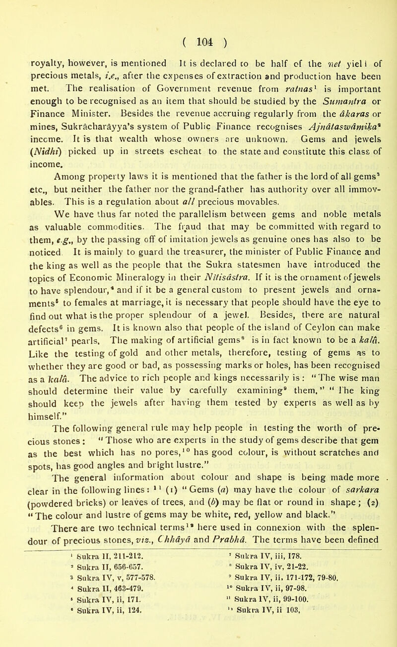 royalty, however, is mentioned It is declared co be half of the net yiel i of precious metals, i.e„ after the expenses of extraction and production have been met. The realisation of Government revenue from rainas1 is important enough to be recognised as an item that should be studied by the Sumantra or Finance Minister. Besides the revenue accruing regularly from the akaras or mines, Sukracharayya’s system of Public Finance recognises Ajndtaswdmika* income. It is that wealth whose owners are unknown. Gems and jewels (Nidht) picked up in streets escheat to the state and constitute this class of income. Among property laws it is mentioned that the father is the lord of all gems9 etc., but neither the father nor the grand-father has authority over all immov- ables. This is a regulation about all precious movables. We have thus far noted the parallelism between gems and noble metals as valuable commodities. The fraud that may be committed with regard to them, e g., by the passing off of imitation jewels as genuine ones has also to be noticed It is mainly to guard the treasurer, the minister of Public Finance and the king as well as the people that the Sukra statesmen have introduced the topics of Economic Mineralogy in their Nitisastra. If it is the ornament of jewels to have splendour,4 and if it be a general custom to present jewels and orna- ments5 to females at marriage, it is necessary that people should have the eye to find out what is the proper splendour of a jewel. Besides, there are natural defects6 in gems. It is known also that people of the island of Ceylon can make artificial7 pearls, The making of artificial gems9 is in fact known to be a ltald. Like the testing of gold and other metals, therefore, testing of gems as to whether they are good or bad, as possessing marks or holes, has been recognised as a kald. The advice to rich people and kings necessarily is : “The wise man should determine their value by carefully examining9 them.’’ “ l'he king should keep the jewels after having them tested by experts as well as by himself.” The following general rule may help people in testing the worth of pre- cious stones : “ Those who are experts in the study of gems describe that gem as the best which has no pores,10 has good colour, is without scratches and spots, has good angles and bright lustre.” The general information about colour and shape is being made more . clear in the following lines: 11 (i) “Gems («) may have the colour of sarkara (powdered bricks) or leaves of trees, and (b) may be flat or round in shape; (2) “The colour and lustre of gems may be white, red, yellow and black.’’ There are two technical terms1* here used in connexion with the splen- dour of precious stones, viz., Chhaya and Prabha. The terms have been defined 1 Sukra II, 211-212. 2 Sukra II, 656-C57. s Sukra IV, v, 577-578. 4 Sukra II, 463-479. 6 Sukra IV, ii, 171. ’ Sukra IV, iii, 178. 8 Sukra IV, iv, 21-22. 9 Sukra IV, ii, 171-172, 79-80. 10 Sukra IV, ii, 97-98. 11 Sukra IV, ii, 99-100.