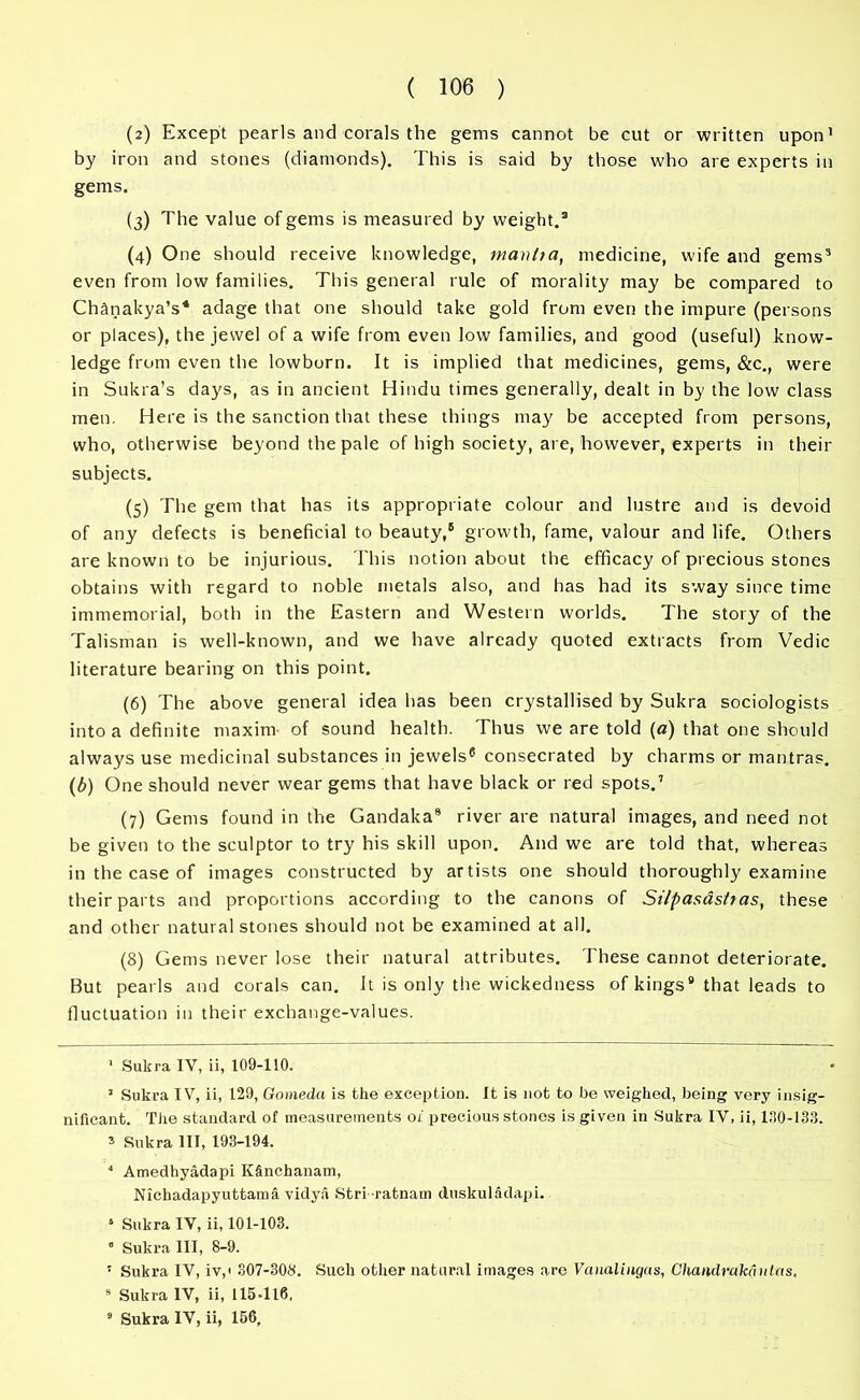 (а) Except pearls and corals the gems cannot be cut or written upon1 by iron and stones (diamonds). This is said by those who are experts in gems. (3) The value of gems is measured by weight.2 (4) One should receive knowledge, mantta, medicine, wife and gems3 4 5 even from low families. This general rule of morality may be compared to Chfinakya’s* adage that one should take gold from even the impure (persons or places), the jewel of a wife from even low families, and good (useful) know- ledge from even the lowborn. It is implied that medicines, gems, &c., were in Sukra’s days, as in ancient Hindu times generally, dealt in by the low class men. Here is the sanction that these things may be accepted from persons, who, otherwise beyond the pale of high society, are, however, experts in their subjects. (5) The gem that has its appropriate colour and lustre and is devoid of any defects is beneficial to beauty,6 growth, fame, valour and life. Others are known to be injurious. This notion about the efficacy of precious stones obtains with regard to noble metals also, and has had its sway since time immemorial, both in the Eastern and Western worlds. The story of the Talisman is well-known, and we have already quoted extracts from Vedic literature bearing on this point. (б) The above general idea has been crystallised by Sukra sociologists into a definite maxim of sound health. Thus we are told (a) that one should always use medicinal substances in jewels6 consecrated by charms or mantras. (b) One should never wear gems that have black or red spots.7 (7) Gems found in the Gandaka9 river are natural images, and need not be given to the sculptor to try his skill upon. And we are told that, whereas in the case of images constructed by artists one should thoroughly examine their parts and proportions according to the canons of St/pasdsftas, these and other natural stones should not be examined at all. (8) Gems never lose their natural attributes. These cannot deteriorate. But pearls and corals can. It is only the wickedness of kings8 that leads to fluctuation in their exchange-values. 1 Sukra IV, ii, 109-110. 1 Sukra IV, ii, 129, Gomeda is the exception. It is not to be weighed, being very insig- nificant. The standard of measurements of precious stones is given in Sukra IV, ii, 190-133. s Sukra III, 193-194. 4 Amedhyadapi KSnchanam, Nichadapyuttama vidya Stri ratnam duskuladapi. 4 Sukra IV, ii, 101-103.  Sukra III, 8-9. 5 Sukra IV, iv,i 307-308. Such other natural images are Vanalingas, Chandrakaulas, 9 Sukra IV, ii, 115-116, 9 Sukra IV, ii, 156,