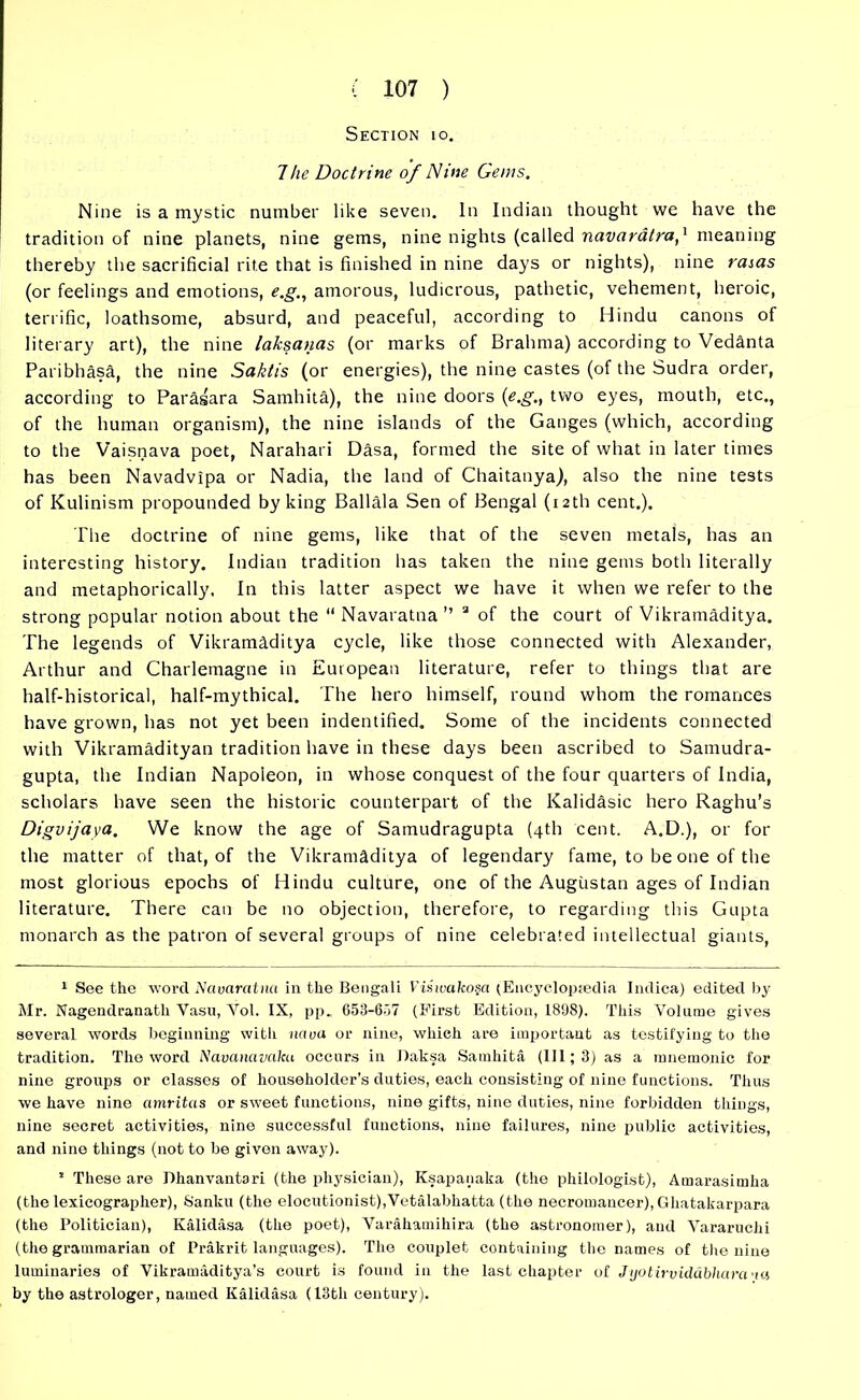 Section 10. 7he Doctrine of Nine Gems. Nine is a mystic number like seven. In Indian thought we have the tradition of nine planets, nine gems, nine nights (called navaratrameaning thereby the sacrificial rite that is finished in nine days or nights), nine rasas (or feelings and emotions, e.g., amorous, ludicrous, pathetic, vehement, heroic, terrific, loathsome, absurd, and peaceful, according to Hindu canons of literary art), the nine laksanas (or marks of Brahma) according to Vedanta Paribhasa, the nine Saktis (or energies), the nine castes (of the Sudra order, according to Parasara Samhita), the nine doors (e.g., two eyes, mouth, etc., of the human organism), the nine islands of the Ganges (which, according to the Vaisnava poet, Narahari Dasa, formed the site of what in later times has been Navadvipa or Nadia, the land of Chaitanya), also the nine tests of Kulinism propounded by king Ballala Sen of Bengal (12th cent.). The doctrine of nine gems, like that of the seven metals, has an interesting history. Indian tradition has taken the nine gems both literally and metaphorically. In this latter aspect we have it when we refer to the strong popular notion about the “ Navaratna ” a of the court of Vikramaditya. The legends of Vikramaditya cycle, like those connected with Alexander, Arthur and Charlemagne in European literature, refer to things that are half-historical, half-mythical. The hero himself, round whom the romances have grown, has not yet been indentified. Some of the incidents connected with Vikramadityan tradition have in these days been ascribed to Samudra- gupta, the Indian Napoleon, in whose conquest of the four quarters of India, scholars have seen the historic counterpart of the Kalidasic hero Raghu’s Digvijaya. We know the age of Samudragupta (4th cent. A.D.), or for the matter of that, of the Vikramaditya of legendary fame, to be one of the most glorious epochs of Hindu culture, one of the Augustan ages of Indian literature. There can be no objection, therefore, to regarding this Gupta monarch as the patron of several groups of nine celebrated intellectual giants, 1 See the word Navaratna in the Bengali ViHwakosa (Encyclopaedia Indica) edited by Mr. Nagendranatli Vasu, Yol. IX, pp. 653-657 (First Edition, 1898). This Volume gives several words beginning with nava or nine, which are important as testifying to the tradition. The word Navanavdka occurs in Daksa Samhita (III; 3) as a mnemonic for nine groups or classes of householder’s duties, each consisting of nine functions. Thus we have nine amritas or sweet functions, nine gifts, nine duties, nine forbidden things, nine secret activities, nine successful functions, nine failures, nine public activities, and nine things (not to be given away). 1 These are Dhanvantari (the physician), Ksapanaka (the philologist), Amarasimha (the lexicographer), Sanku (the elocutionist),Vetalabhatta (the necromancer), Ghatakarpara (the Politician), Kalidasa (the poet), Varahatnihira (the astronomer), and Vararuchi (the grammarian of Prakrit languages). The couplet containing the names of the nine luminaries of Vikramaditya’s court is found in the last chapter of Jijotirviddbharana by the astrologer, named Kalidasa (13th century).