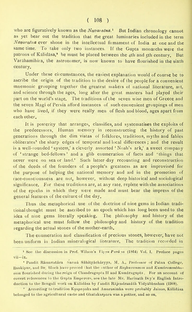 Who are figuratively known as the Navatalna.1 But Indian chronology cannot as yet bear out the tradition that the great luminaries included in the term Navaratna ever shone in the intellectual firmament of India at one and the same time. lo take only two instances. If the Gupta monarchs were the patrons of Kalidasa,2 he must be placed between the 4th and 5th century. But Varahamihii a, the astronomer, is now known to have flourished in the sixth century. Under these circumstances, the easiest explanation would of course be to ascribe the origin of the tradition to the desire of the people for a convenient mnemonic grouping together the greatest makers of national literature, art, and science through the ages, long after the great masters had played their part on the world’s stage. The traditions of the seven wise men of Greece and the seven Magi of Persia afford instances of such convenient groupings of men who have lived, if they were really men of flesh and blood, ages apart from each other. It is posterity that arranges, classifies, and systematises the exploits of the predecessors. Human memory in reconstructing the history of past generations through the dim vistas of folklores, traditions, myths and fables obliterates3 the sharp edges of temporal and local differences ; and the result is a well-rounded ‘ system,’a cleverly assorted ‘ Noah’s ark,’ a sweet company of ‘strange bed-fellows’ and a glib enumeration of facts and ‘things that never were on sea or land.’ Such latter-day recounting and reconstruction of the deeds of the founders of a people’s greatness as are improvised for the purpose of helping the national memory and aid in the promotion of race-consciousness are not, however, without deep historical and sociological significance. For these traditions are, at any rate, replete with the associations of the epochs in which they were made and must bear the impress of the general features of the culture of the day. Thus the metaphorical use of the doctrine of nine gems in Indian tradi- tional thought must be ascribed to an epoch which has long been used to the idea of nine gems literally speaking. The philosophy and history of the metaphorical use must follow the philosophy and history of the tradition regarding the actual stones of the mother-earth. The enumeration and classification of precious stones, however, have not been uniform in Indian mineralogical literature. The tradition recorded in 1 See the discussion in Prof. Wilson's Vi.ytu Purd ui (1864) Vol. I. Preface pages vii—ix. ’ Pandit Ramavatara Sarnia Sahityacharyya, M. A., Prefessor of Patna College, Bankipur, and Dr. Bloch have proved that the author of Rcujhuvamsam and Kumarasambliu- vam flourished during the reign of Chandragupf a II and KumSragupta . For an account of covert references to the Gupta Emperors, see the late Mr. Harinath Dey’s English Intro- duction to the Bengali work on Kalidasa by Pandit Rajendranatli Vidyabhushan (1008). 3 According to tradition Ksapanakaand Amarasimha were probably Jainas, Kalidasa belonged to the agricultural caste and Ghatakarpara was a potter, and so on.