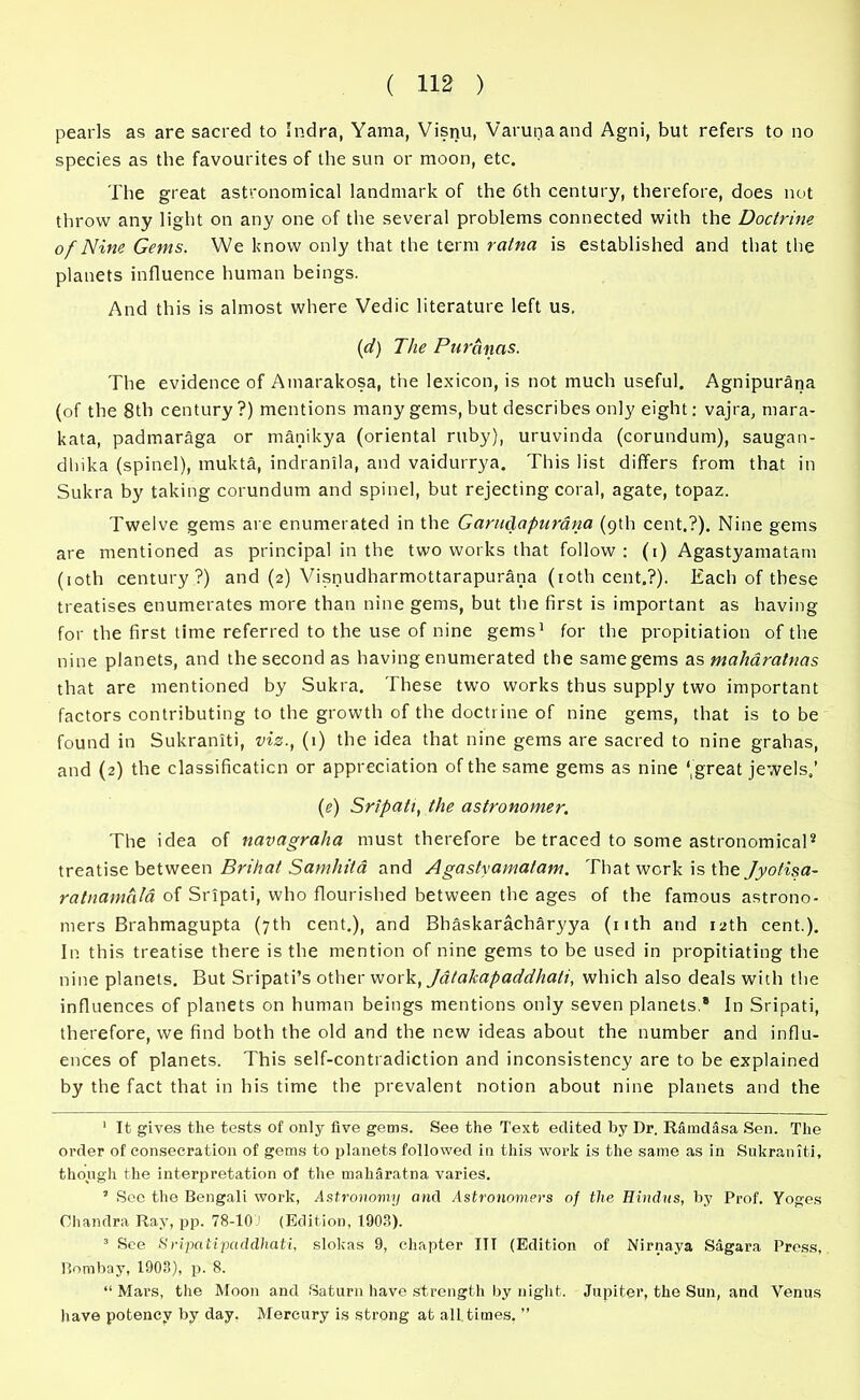 pearls as are sacred to Indra, Yama, Visnu, Varunaand Agni, but refers to no species as the favourites of the sun or moon, etc. The great astronomical landmark of the 6th century, therefore, does not throw any light on any one of the several problems connected with the Doctrine of Nine Gems. We know only that the term ratna is established and that the planets influence human beings. And this is almost where Vedic literature left us. (d) The Puranas. The evidence of Amarakosa, the lexicon, is not much useful. Agnipurana (of the 8th century?) mentions many gems, but describes only eight: vajra, mara- kata, padmaraga or manikya (oriental ruby), uruvinda (corundum), saugan- dhika (spinel), rnukta, indrantla, and vaidurrya. This list differs from that in Sukra by taking corundum and spinel, but rejecting coral, agate, topaz. Twelve gems are enumerated in the Garudapurana (9th cent.?). Nine gems are mentioned as principal in the two works that follow : (1) Agastyamatam (10th century?) and (2) Visnudharmottarapurana (10th cent.?). Each of these treatises enumerates more than nine gems, but the first is important as having for the first time referred to the use of nine gems1 for the propitiation of the nine planets, and the second as having enumerated the same gems as maharatnas that are mentioned by Sukra. These two works thus supply two important factors contributing to the growth of the doctrine of nine gems, that is to be found in Sukraniti, viz., (1) the idea that nine gems are sacred to nine grahas, and (2) the classification or appreciation of the same gems as nine ‘,great jewels,’ (e) Sripati, the astronomer. The idea of navagraha must therefore be traced to some astronomical2 3 treatise between Brihat Samhita and Agastyamatam. That work is the Jyofisa- ratnamala of Sripati, who flourished between the ages of the famous astrono- mers Brahmagupta (7th cent.), and Bhaskaracharyya (nth and 12th cent.). In this treatise there is the mention of nine gems to be used in propitiating the nine planets. But Sripati’s other work, Jatakapaddhati, which also deals with the influences of planets on human beings mentions only seven planets.* In Sripati, therefore, we find both the old and the new ideas about the number and influ- ences of planets. This self-contradiction and inconsistency are to be explained by the fact that in his time the prevalent notion about nine planets and the 1 It gives the tests of only five gems. See the Text edited by Dr. RSmdasa Sen. The order of consecration of gems to planets followed in this work is the same as in Sukraniti, though the interpretation of the maharatna varies. ’ See the Bengali work, Astronomy and Astronomers of the Hindus, by Prof. Yoges Chandra Ray, pp. 78-10 1 (Edition, 1903). 3 See Sripatipaddhati, slokas 9, chapter ITT (Edition of Nirnaya Sagara Press, Bombay, 1903), p. 8. “ Mars, the Moon and Saturn have strength by night. Jupiter, the Sun, and Venus have potency by day. Mercury is strong at all times. ”