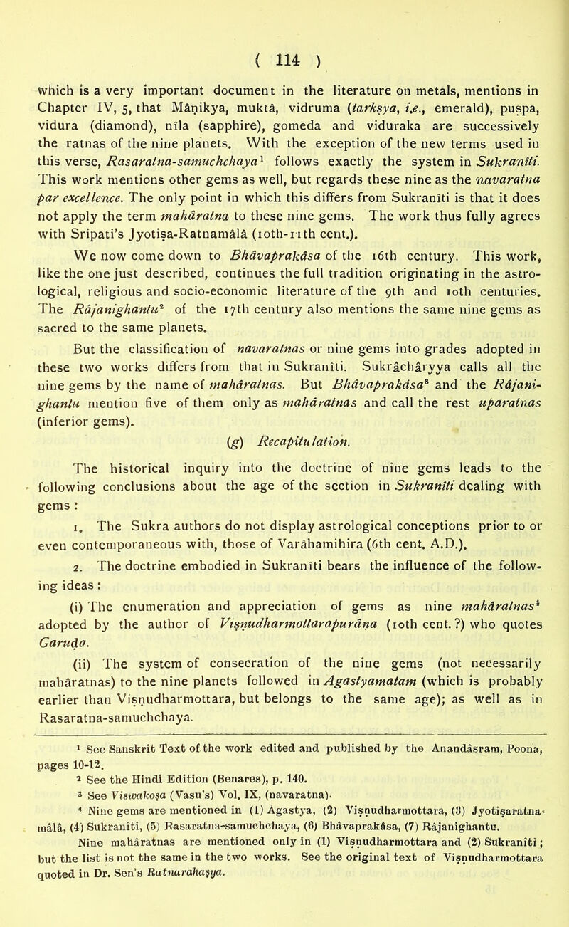 which is a very important document in the literature on metals, mentions in Chapter IV, 5, that Manikya, mukta, vidruma (tarksya, i.e., emerald), puspa, vidura (diamond), nila (sapphire), gomeda and viduraka are successively the ratnas of the nine planets. With the exception of the new terms used in this verse, Rasaratna-samuchchaya1 follows exactly the system in Sukraniti. This work mentions other gems as well, but regards these nine as the navaratna par excellence. The only point in which this differs from Sukraniti is that it does not apply the term maharatna to these nine gems. The work thus fully agrees with Sripati’s Jyotisa-Ratnamald (ioth-nth cent.). We now come down to Bhavaprakasa of the 16th century. This work, like the one just described, continues the full tradition originating in the astro- logical, religious and socio-economic literature of the 9th and 10th centuries. The Rdjanighantu2 of the 17th century also mentions the same nine gems as sacred to the same planets. But the classification of navaratnas or nine gems into grades adopted in these two works differs from that in Sukraniti. Sukracharyya calls all the nine gems by the name of maharatnas. But Bhavaprakasa3 and the Rajani- ghantu mention five of them only as maharatnas and call the rest uparalnas (inferior gems). (g) Recapitulation. The historical inquiry into the doctrine of nine gems leads to the following conclusions about the age of the section in Sukraniti dealing with gems : 1. The Sukra authors do not display astrological conceptions prior to or even contemporaneous with, those of Varahamihira (6th cent. A.D.). 2. The doctrine embodied in Sukraniti bears the influence of the follow- ing ideas: (i) The enumeration and appreciation of gems as nine mahdralnas4 adopted by the author of Visnudharmottarapurana (10th cent. ?) who quotes Garuda. (ii) The system of consecration of the nine gems (not necessarily maharatnas) to the nine planets followed in Agastyamatam (which is probably earlier than Visnudharmottara, but belongs to the same age); as well as in Rasaratna-samuchchaya. 1 See Sanskrit Text of the work edited and published by the Anandasram, Poona, pages 10-12. 2 See the Hindi Edition (Benares), p. 140. » See Viswako§a (Vasu’s) Vol. IX, (navaratna). 4 Nine gems are mentioned in (1) Agastya, (2) Visnudharmottara, (3) Jyotisaratna- mala, (4) Sukraniti, (5) Rasaratna-samuchchaya, (6) Bhavaprakasa, (7) Rajanighantu. Nine maharatnas are mentioned only in (1) Visnudharmottara and (2) Sukraniti; but the list is not the same in the two works. See the original text of Visnudharmottara quoted in Dr. Sen’s Rutnaraha§ya.