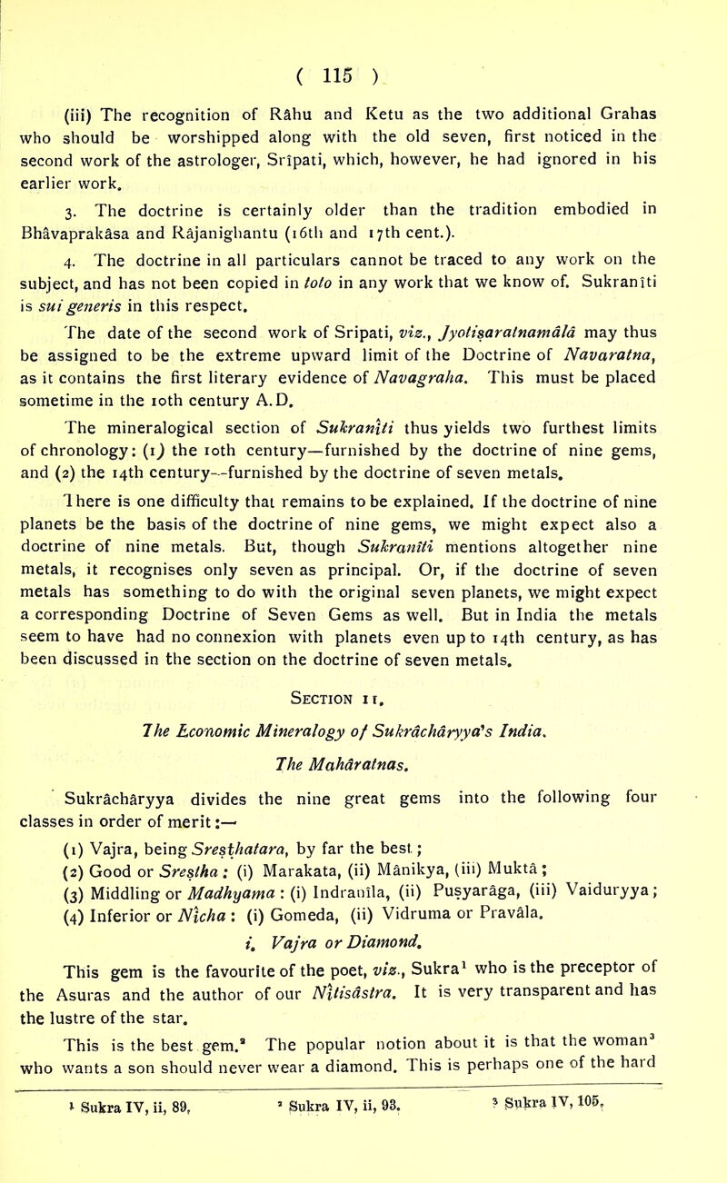 (iii) The recognition of R&hu and Ketu as the two additional Grahas who should be worshipped along with the old seven, first noticed in the second work of the astrologer, Sripati, which, however, he had ignored in his earlier work. 3. The doctrine is certainly older than the tradition embodied in Bhavaprakasa and Rajanighantu (16th and 17th cent.). 4. The doctrine in all particulars cannot be traced to any work on the subject, and has not been copied in toto in any work that we know of. Sukraniti is suigeneris in this respect. The date of the second work of Sripati, vis., Jyotisara/namald may thus be assigned to be the extreme upward limit of the Doctrine of Navaratna, as it contains the first literary evidence of Navagraha. This must be placed sometime in the 10th century A.D. The mineralogical section of Sukraniti thus yields two furthest limits of chronology: (ij the 10th century—furnished by the doctrine of nine gems, and (2) the 14th century—furnished by the doctrine of seven metals. There is one difficulty that remains to be explained, If the doctrine of nine planets be the basis of the doctrine of nine gems, we might expect also a doctrine of nine metals. But, though Sukraniti mentions altogether nine metals, it recognises only seven as principal. Or, if the doctrine of seven metals has something to do with the original seven planets, we might expect a corresponding Doctrine of Seven Gems as well. But in India the metals seem to have had no connexion with planets even up to 14th century, as has been discussed in the section on the doctrine of seven metals. Section ir. 7he Economic Mineralogy of Sukrdchdryya's India. The Maharatnas. Sukracharyya divides the nine great gems into the following four classes in order of merit (1) Vajra, being Sresthatara, by far the best; (2) Good or Sresiha : (i) Marakata, (ii) Manikya, (iii) Mukta ; (3) Middling or Madhyama : (i) Indranila, (ii) Pusyaraga, (iii) Vaiduryya; (4) Inferior or Nlcha : (i) Gomeda, (ii) Vidruma or Pravala. i. Vajra or Diamond. This gem is the favourite of the poet, viz., Sukra1 who is the preceptor of the Asuras and the author of our Ntfisastra. It is very transparent and has the lustre of the star. This is the best gem.® The popular notion about it is that the woman who wants a son should never wear a diamond. This is perhaps one of the haid ? Sukra IV, 105,