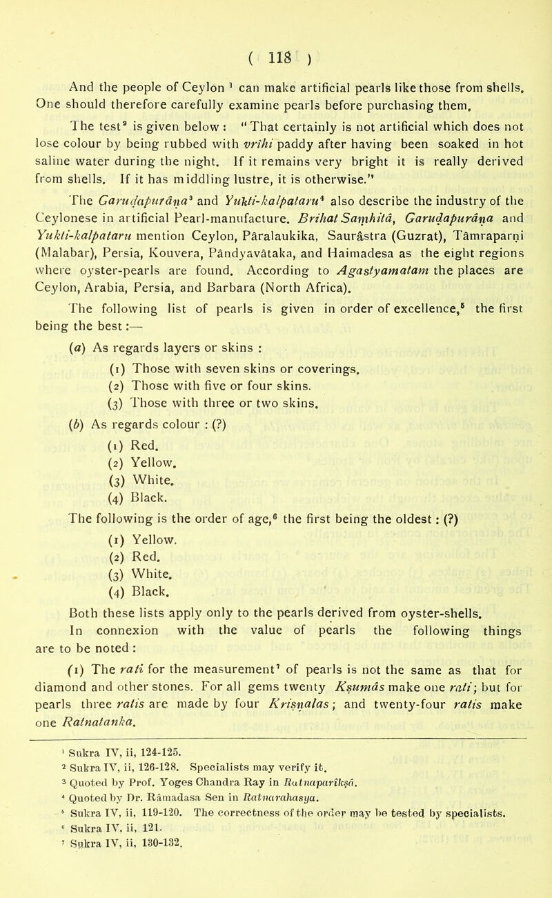 And the people of Ceylon 1 2 can make artificial pearls like those from shells. One should therefore carefully examine pearls before purchasing them. The test3 is given below : “That certainly is not artificial which does not lose colour by being rubbed with vrihi paddy after having been soaked in hot saline water during the night. If it remains very bright it is really derived from shells. If it has middling lustre, it is otherwise.” The Ganufapurdna3 5 and Yukti-kalpalaru* also describe the industry of the Ceylonese in artificial Pearl-manufacture. BrihatSamhita, Garudapurana and Yukti-kalpataru mention Ceylon, Paralaukika, Saurastra (Guzrat), Tamraparni (Malabar), Persia, Ivouvera, Pandyavataka, and Haimadesa as the eight regions where oyster-pearls are found. According to Agastyamatam the places are Ceylon, Arabia, Persia, and Barbara (North Africa). The following list of pearls is given in order of excellence,® the first being the best:— (a) As regards layers or skins : (1) Those with seven skins or coverings. (2) Those with five or four skins. (3) Those with three or two skins. (b) As regards colour : (?) (1) Red. (2) Yellow. (3) White. (4) Black. The following is the order of age,6 7 the first being the oldest: (?) (1) Yellow. (2) Red. (3) White. (4) Black. Both these lists apply only to the pearls derived from oyster-shells. In connexion with the value of pearls the following things are to be noted : (1) The rati for the measurement1 of pearls is not the same as that for diamond and other stones. For all gems twenty Ksumas make one rati; but for pearls three ratis are made by four Krisnalas; and twenty-four ratis make one Ralnatanka. 1 Sukra IV, ii, 124-125. 2 Sukra IV, ii, 126-128. Specialists may verify it. 3 Quoted by Prof. Yoges Chandra Ray in Rutnaparilcsa. * Quoted by Dr. Ramadasa Sen in Ratnarahasya. 5 Sukra IV, ii, 119-120. The correctness of the order may be tested by specialists. 0 Sukra IV, ii, 121.