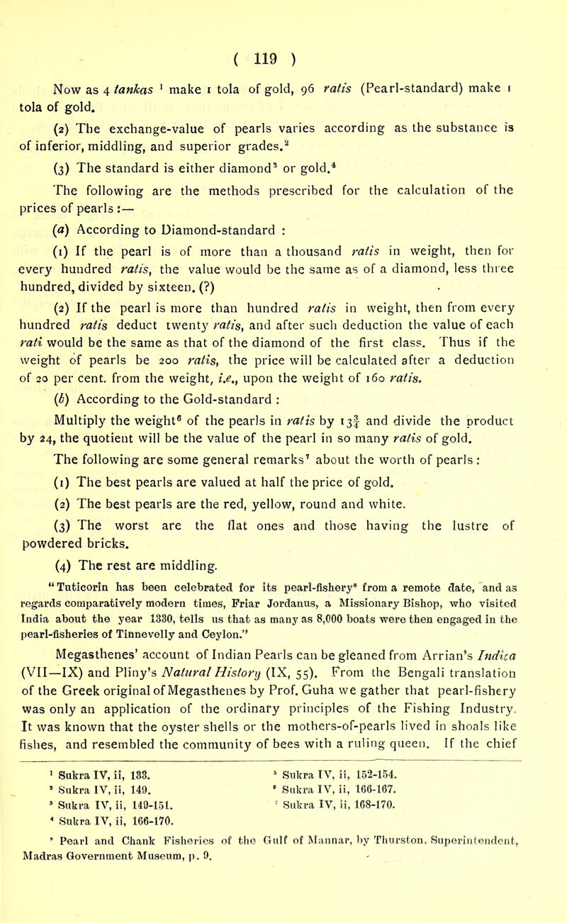 Now as 4 tankas 1 make i tola of gold, 96 rail's (Pearl-standard) make 1 tola of gold. (2) The exchange-value of pearls varies according as the substance is of inferior, middling, and superior grades.2 (3) The standard is either diamond3 or gold.1 The following are the methods prescribed for the calculation of the prices of pearls :— (a) According to Diamond-standard : (r) If the pearl is of more than a thousand rail's in weight, then for every hundred ratis, the value would be the same as of a diamond, less three hundred, divided by sixteen. (?) (2) If the pearl is more than hundred ratis in weight, then from every hundred ratis deduct twenty ratis, and after such deduction the value of each rati would be the same as that of the diamond of the first class. Thus if the weight of pearls be 200 ratis, the price will be calculated after a deduction of 20 per cent, from the weight, i.e., upon the weight of 160 ratis. (1b) According to the Gold-standard : Multiply the weight6 of the pearls in ratis by 13! and divide the product by 24, the quotient will be the value of the pearl in so many ratis of gold. The following are some general remarks7 about the worth of pearls: (1) The best pearls are valued at half the price of gold. (2) The best pearls are the red, yellow, round and white. (3) The worst are the flat ones and those having the lustre of powdered bricks. (4) The rest are middling. “ Tuticorin has been celebrated for its pearl-fishery8 from a remote date, and as regards comparatively modern times, Friar Jordanus, a Missionary Bishop, who visited India about the year 1330, tells us that as many as 8,000 boats were then engaged in the pearl-fisheries of Tinnevelly and Ceylon.” Megasthenes’ account of Indian Pearls can be gleaned from Arrian’s Indica (VII—IX) and Pliny’s Natural History (IX, 55). From the Bengali translation of the Greek original of Megasthenes by Prof. Guha we gather that pearl-fishery was only an application of the ordinary principles of the Fishing Industry. It was known that the oyster shells or the mothers-of-pearls lived in shoals like fishes, and resembled the community of bees with a ruling queen. If the chief 1 Sukra IV, ii, 133. 5 Subra IV, ii, 152-154. * Sukra IV, ii, 149. * Sukra IV, ii, 166-167. 9 Sukra IV, ii, 149-151. 1 Sukra IV, ii, 168-170. 8 Sukra IV, ii, 166-170.  Pearl and Chank Fisheries of the Gulf of Mannar, by Thurston, Superintendent, Madras Government Museum, p. 9.