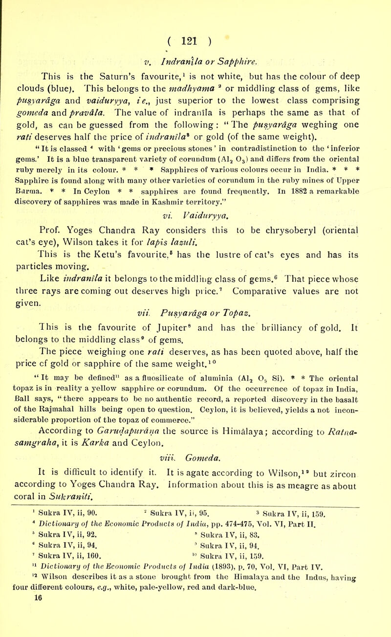 v. Indranlla or Sapphire. This is the Saturn’s favourite,1 is not white, but has the colour of deep clouds (blue). This belongs to the madhyama 3 or middling class of gems, like pusyaraga and vaiduryya, ie., just superior to the lowest class comprising gomeda and pravala. The value of indranlla is perhaps the same as that of gold, as can be guessed from the following : “ The pusyaraga weghing one rati deserves half the price of indranlla* or gold (of the same weight). “ It is classed 4 * with ‘ gems or precious stones ’ in contradistinction to the ‘ inferior gems.’ It is a blue transparent variety of corundum (Al2 03) and differs from the oriental ruby merely in its colour. * * * Sapphires of various colours occur in India. * * * Sapphire is found along with many other varieties of corundum in the ruby mines of Upper Burma. * * In Ceylon * * sapphires are found frequently. In 1882 a remarkable discovery of sapphires was made in Kashmir territory.” vi. Vaiduryya. Prof. Yoges Chandra Ray considers this to be chrysoberyl (oriental cat’s eye), Wilson takes it for lapis lazuli. This is the Ketu’s favourite,' has the lustre of cat’s eyes and has its particles moving. Like indranlla it belongs to the middling class of gems.6 That piece whose three rays are coming out deserves high price.7 Comparative values are not given. vii. Pusyaraga or Topaz. This is the favourite of Jupiter8 and has the brilliancy of gold. It belongs to the middling class9 of gems. The piece weighing one rati deserves, as has been quoted above, half the price cf gold or sapphire of the same weight.10 “ It may be defined11 as a fluosilicate of aluminia (Al2 05 Si). * * The oriental topaz is in reality a yellow sapphire or corundum. Of the occurrence of topaz in India, Ball says, “ there appears to be no authentic record, a reported discovery in the basalt of the Rajmahal hills being open to question. Ceylon, it is believed, yields a not incon- siderable proportion of the topaz of commerce.” According to Garudapurdna the source is Himalaya; according to Ratna- samgraha, it is Karka and Ceylon. viii. Gomeda. It is difficult to identify it. It is agate according to Wilson,13 but zircon according to Yoges Chandra Ray. information about this is as meagre as about coral in Sukraniti. I Sukra IV, ii, 90. 3 Sukra IV, ii, 95. 3 Sukra IV, ii, 159. 4 Dictionary of the Economic Products of India, pp. 474-475, Vol. VI, Part II. 6 Sukra IV, ii, 92. 8 Sukra IV, ii, 83. 6 Sukra IV, ii, 94. 3 Sukra IV, ii, 94. 7 Sukra IV, ii, 160. 10 Sukra IV, ii, 159. II Dictionary of the Economic Products of India (1893), p. 70, Vol. VI, Part IV. 12 Wilson describes it as a stone brought from the Himalaya and the Indus, having four different colours, e.y., white, pale-yellow, red and dark-blue. 16
